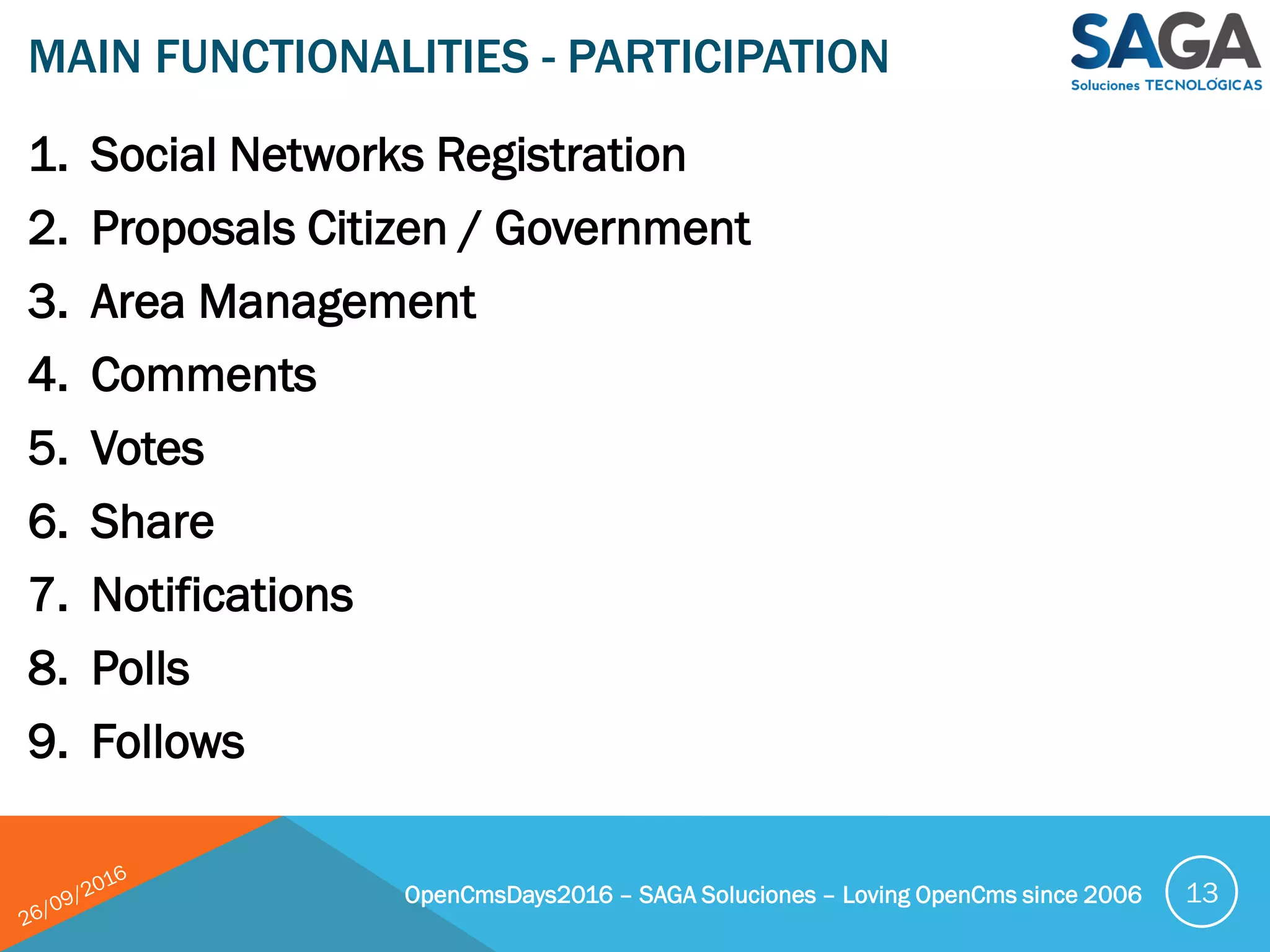 1. Social Networks Registration
2. Proposals Citizen / Government
3. Area Management
4. Comments
5. Votes
6. Share
7. Notifications
8. Polls
9. Follows
MAIN FUNCTIONALITIES - PARTICIPATION
OpenCmsDays2016 – SAGA Soluciones – Loving OpenCms since 2006 13
 