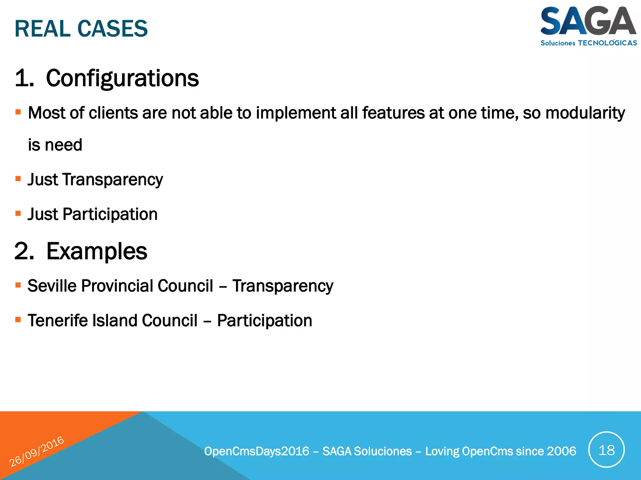 1. Configurations
 Most of clients are not able to implement all features at one time, so modularity
is need
 Just Transparency
 Just Participation
2. Examples
 Seville Provincial Council – Transparency
 Tenerife Island Council – Participation
REAL CASES
OpenCmsDays2016 – SAGA Soluciones – Loving OpenCms since 2006 18
 