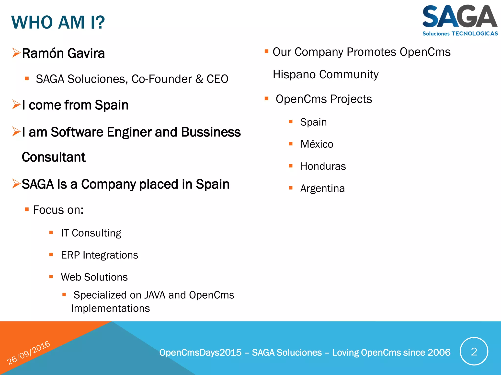 WHO AM I?
OpenCmsDays2015 – SAGA Soluciones – Loving OpenCms since 2006 2
Ramón Gavira
 SAGA Soluciones, Co-Founder & CEO
I come from Spain
I am Software Enginer and Bussiness
Consultant
SAGA Is a Company placed in Spain
 Focus on:
 IT Consulting
 ERP Integrations
 Web Solutions
 Specialized on JAVA and OpenCms
Implementations
 Our Company Promotes OpenCms
Hispano Community
 OpenCms Projects
 Spain
 México
 Honduras
 Argentina
 