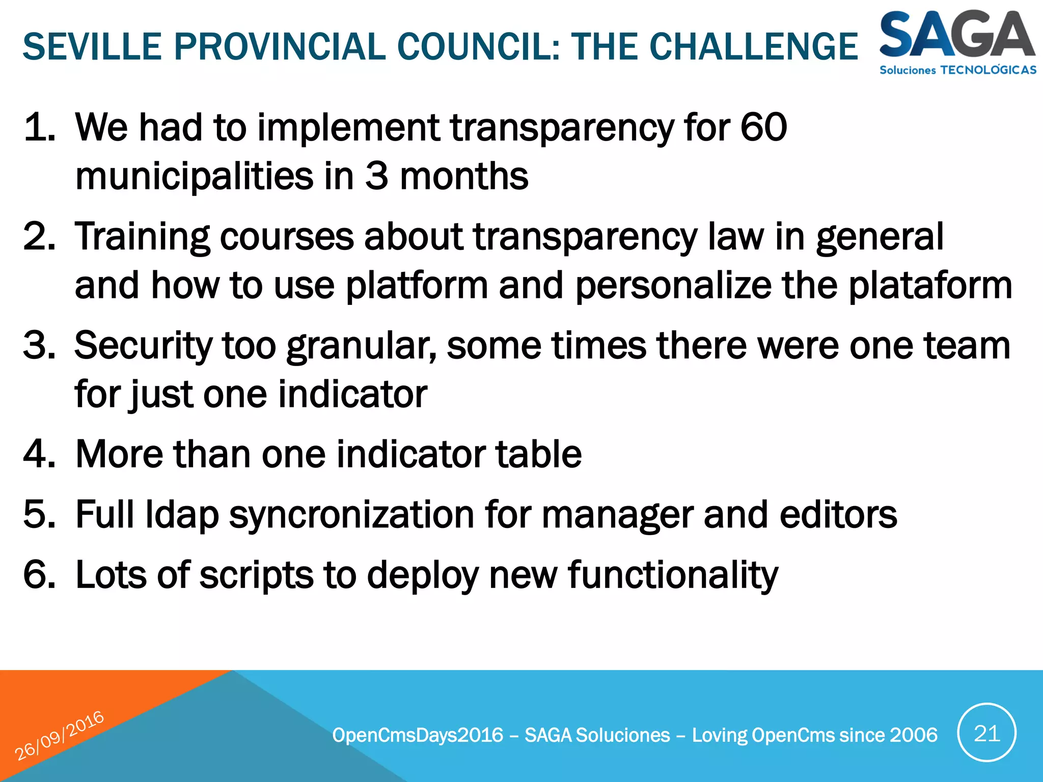 1. We had to implement transparency for 60
municipalities in 3 months
2. Training courses about transparency law in general
and how to use platform and personalize the plataform
3. Security too granular, some times there were one team
for just one indicator
4. More than one indicator table
5. Full ldap syncronization for manager and editors
6. Lots of scripts to deploy new functionality
SEVILLE PROVINCIAL COUNCIL: THE CHALLENGE
OpenCmsDays2016 – SAGA Soluciones – Loving OpenCms since 2006 21
 