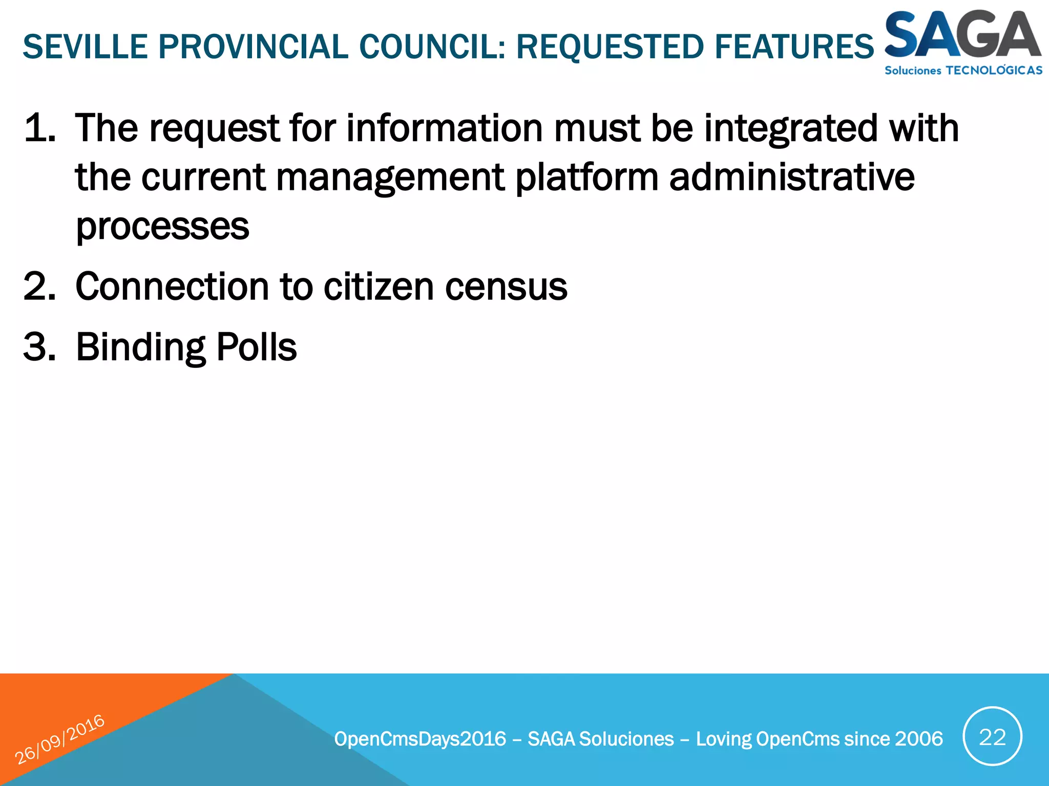1. The request for information must be integrated with
the current management platform administrative
processes
2. Connection to citizen census
3. Binding Polls
SEVILLE PROVINCIAL COUNCIL: REQUESTED FEATURES
OpenCmsDays2016 – SAGA Soluciones – Loving OpenCms since 2006 22
 