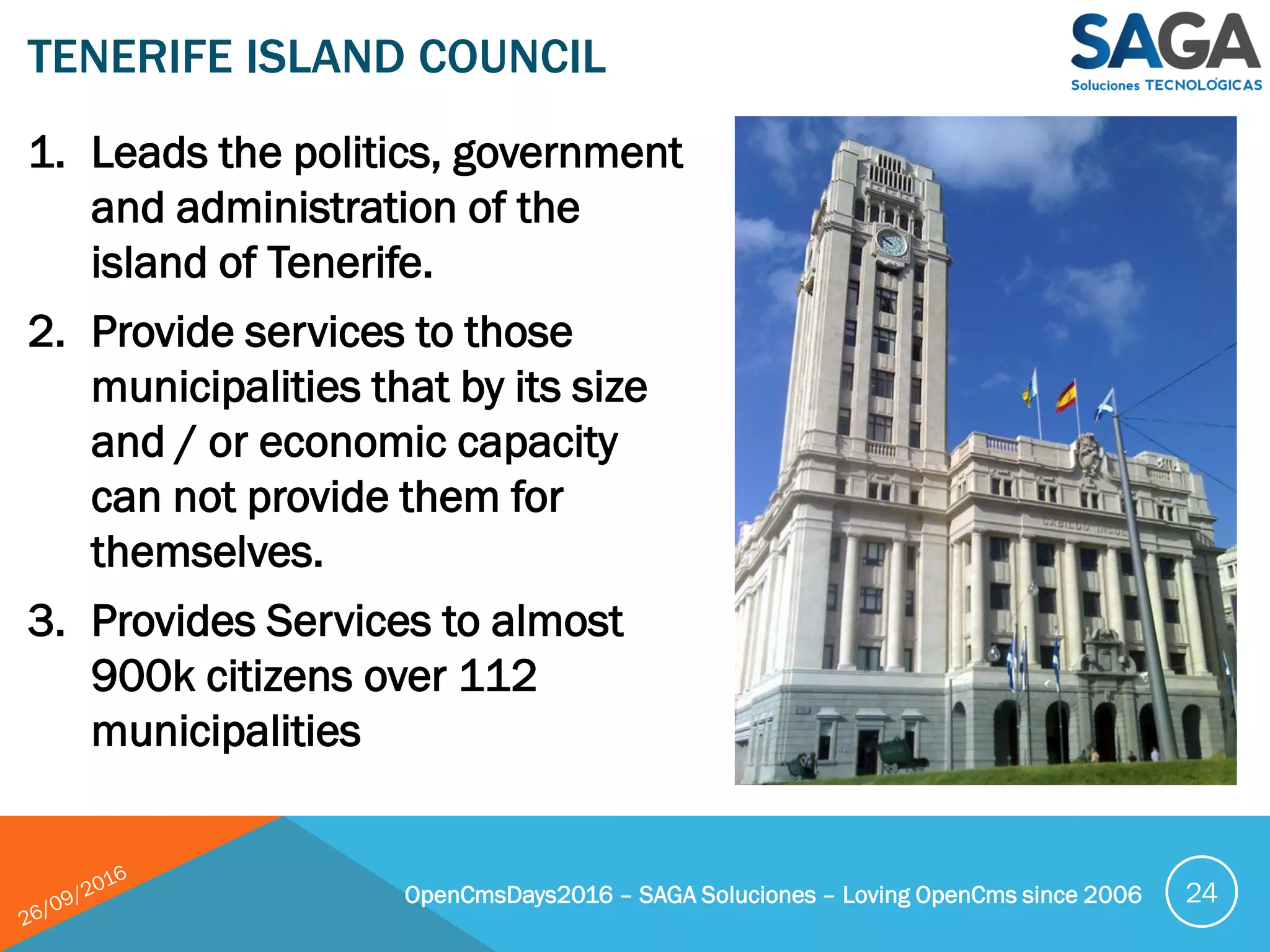 1. Leads the politics, government
and administration of the
island of Tenerife.
2. Provide services to those
municipalities that by its size
and / or economic capacity
can not provide them for
themselves.
3. Provides Services to almost
900k citizens over 112
municipalities
TENERIFE ISLAND COUNCIL
OpenCmsDays2016 – SAGA Soluciones – Loving OpenCms since 2006 24
 