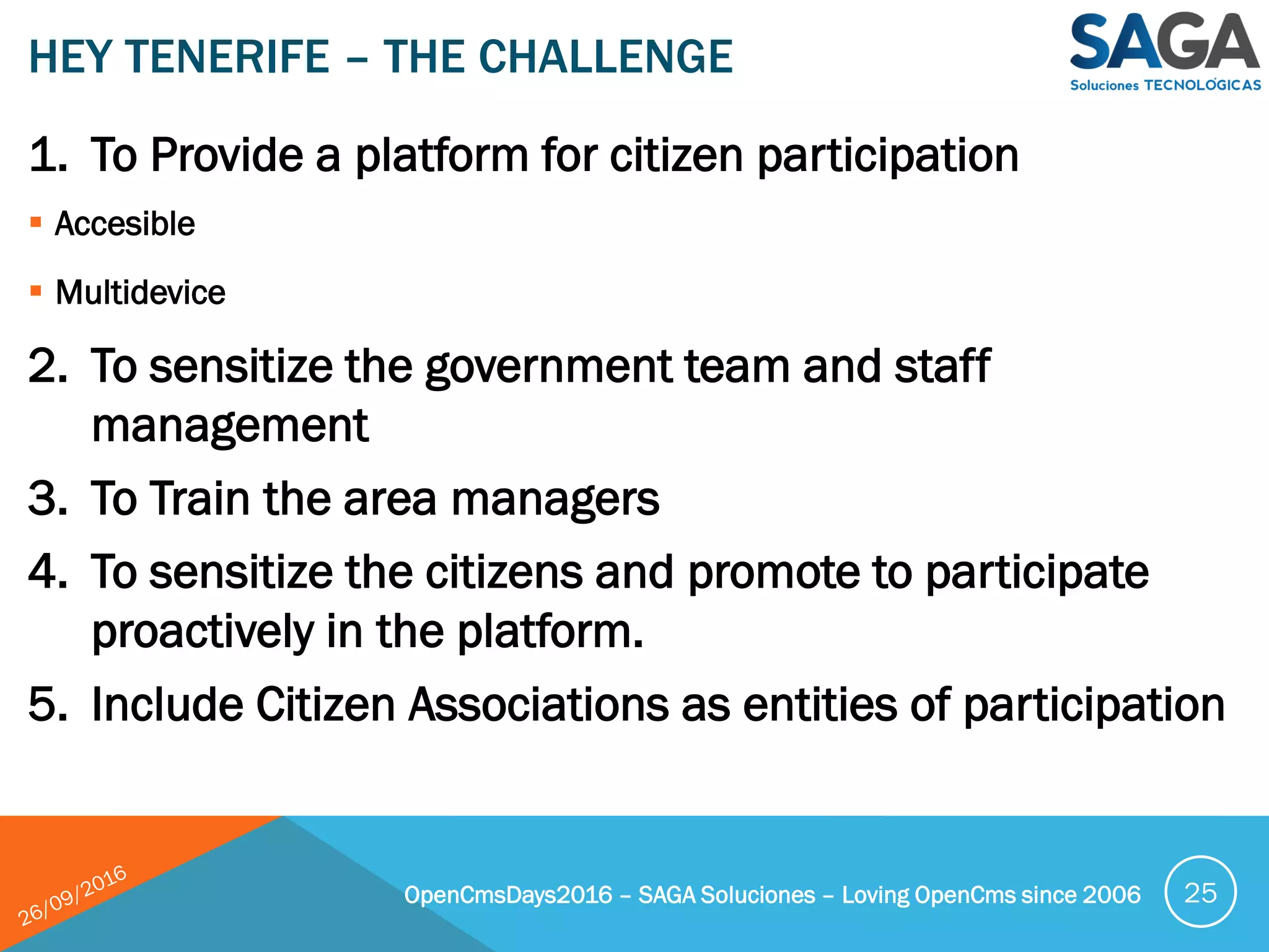 1. To Provide a platform for citizen participation
 Accesible
 Multidevice
2. To sensitize the government team and staff
management
3. To Train the area managers
4. To sensitize the citizens and promote to participate
proactively in the platform.
5. Include Citizen Associations as entities of participation
HEY TENERIFE – THE CHALLENGE
OpenCmsDays2016 – SAGA Soluciones – Loving OpenCms since 2006 25
 