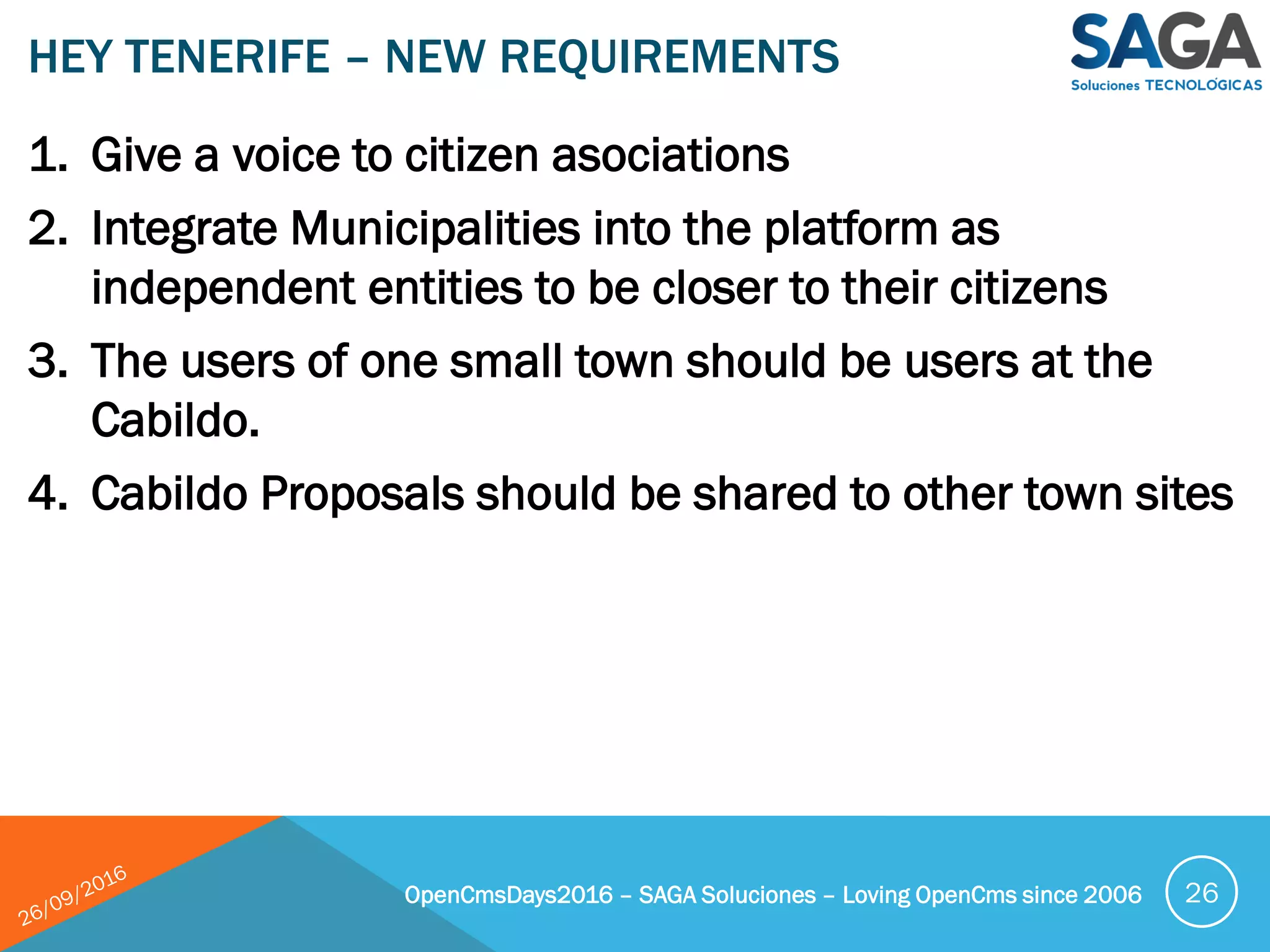 1. Give a voice to citizen asociations
2. Integrate Municipalities into the platform as
independent entities to be closer to their citizens
3. The users of one small town should be users at the
Cabildo.
4. Cabildo Proposals should be shared to other town sites
HEY TENERIFE – NEW REQUIREMENTS
OpenCmsDays2016 – SAGA Soluciones – Loving OpenCms since 2006 26
 