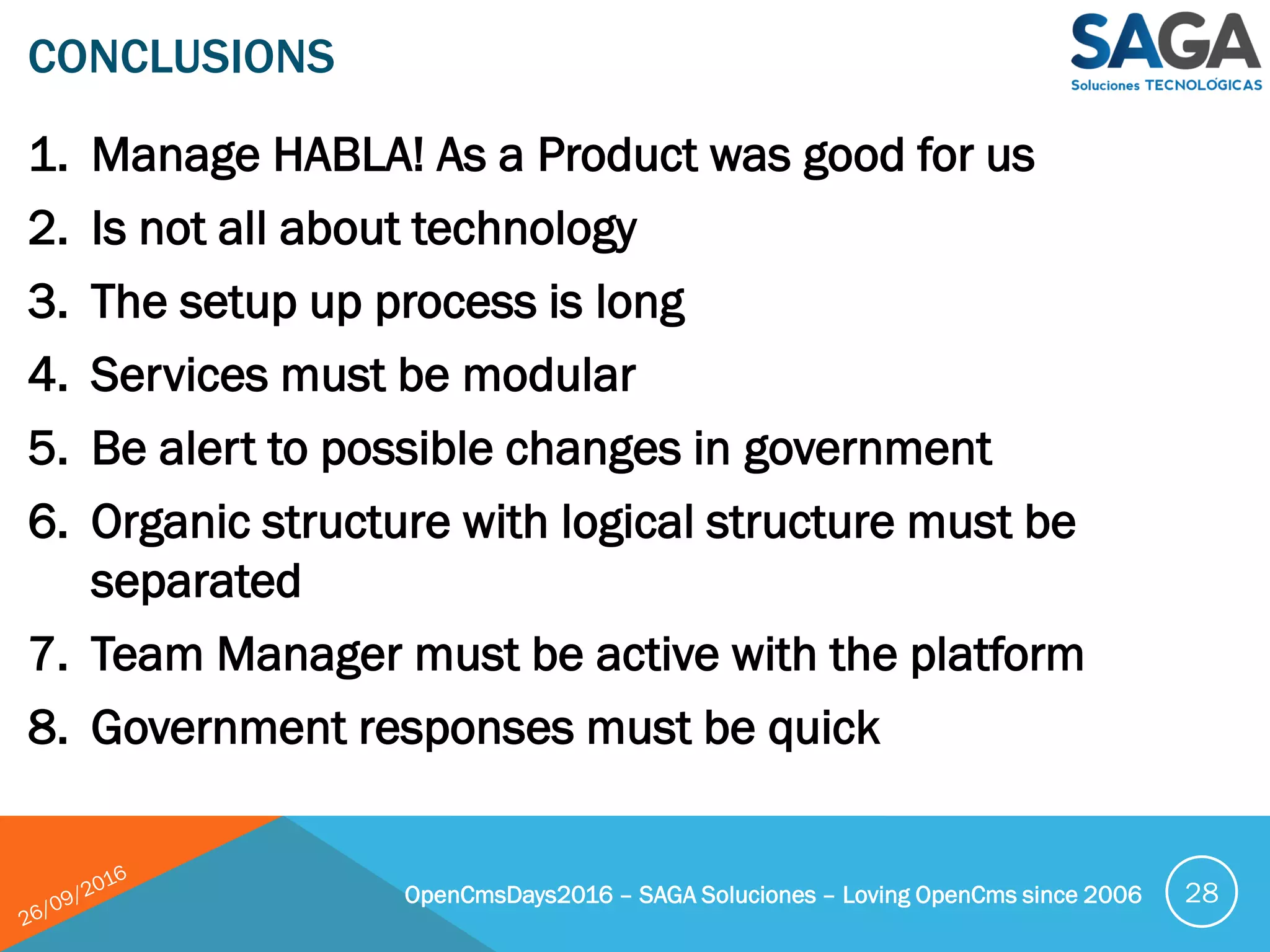 1. Manage HABLA! As a Product was good for us
2. Is not all about technology
3. The setup up process is long
4. Services must be modular
5. Be alert to possible changes in government
6. Organic structure with logical structure must be
separated
7. Team Manager must be active with the platform
8. Government responses must be quick
CONCLUSIONS
OpenCmsDays2016 – SAGA Soluciones – Loving OpenCms since 2006 28
 