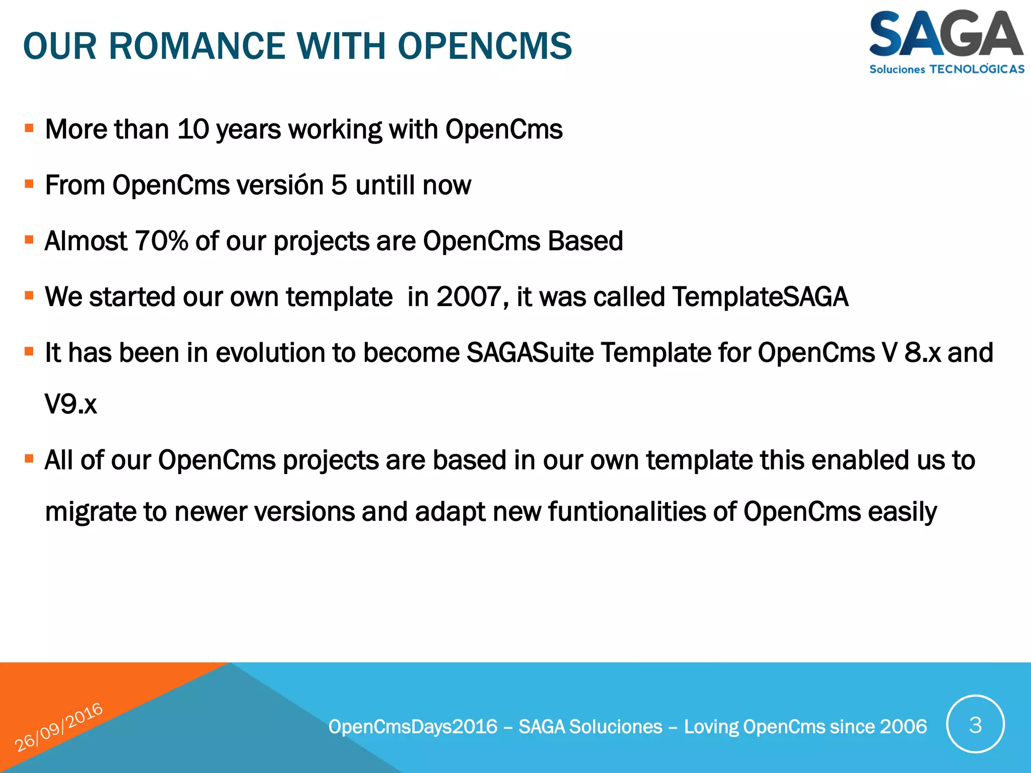  More than 10 years working with OpenCms
 From OpenCms versión 5 untill now
 Almost 70% of our projects are OpenCms Based
 We started our own template in 2007, it was called TemplateSAGA
 It has been in evolution to become SAGASuite Template for OpenCms V 8.x and
V9.x
 All of our OpenCms projects are based in our own template this enabled us to
migrate to newer versions and adapt new funtionalities of OpenCms easily
OUR ROMANCE WITH OPENCMS
OpenCmsDays2016 – SAGA Soluciones – Loving OpenCms since 2006 3
 