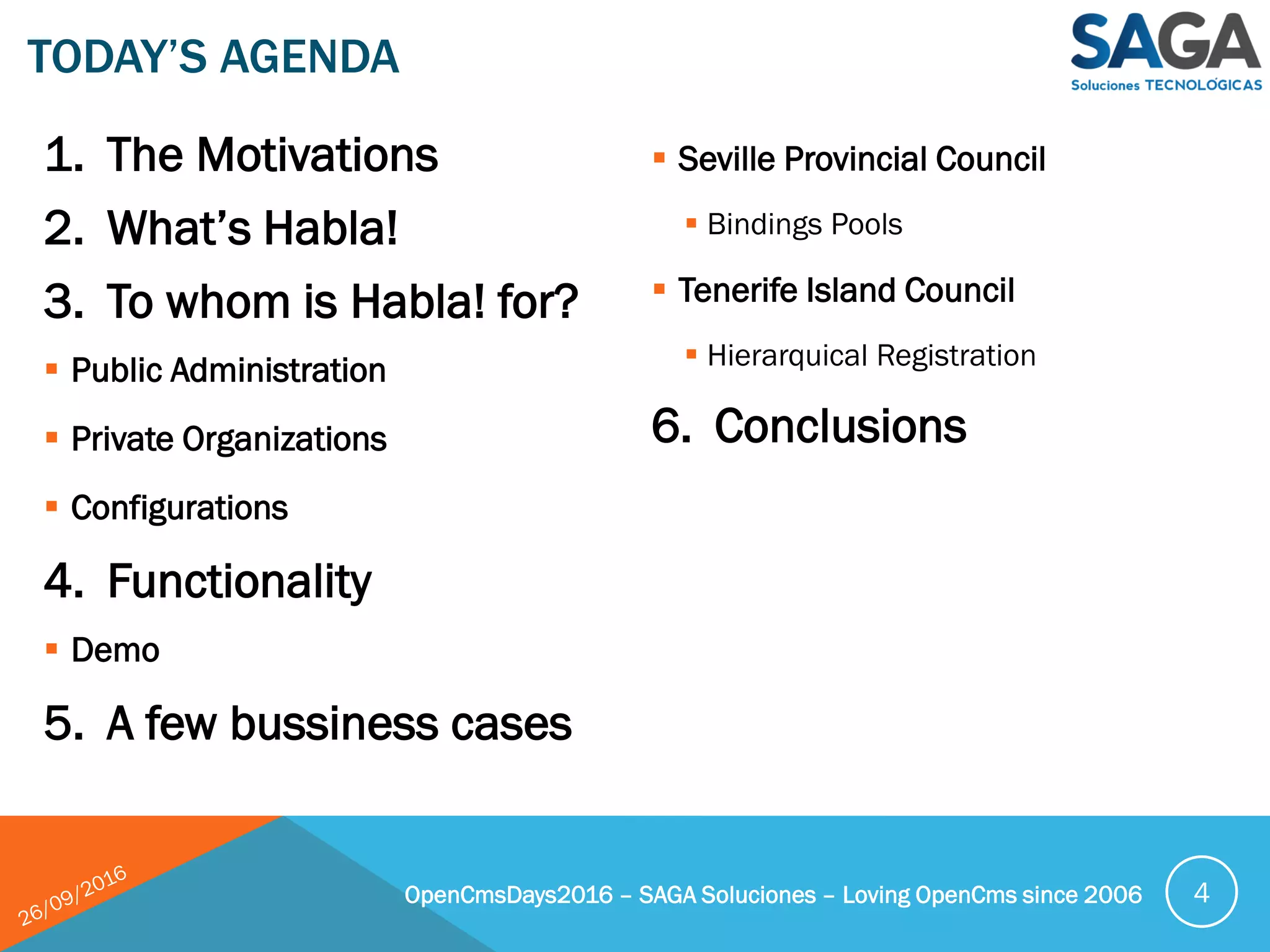 1. The Motivations
2. What’s Habla!
3. To whom is Habla! for?
 Public Administration
 Private Organizations
 Configurations
4. Functionality
 Demo
5. A few bussiness cases
 Seville Provincial Council
 Bindings Pools
 Tenerife Island Council
 Hierarquical Registration
6. Conclusions
TODAY’S AGENDA
OpenCmsDays2016 – SAGA Soluciones – Loving OpenCms since 2006 4
 