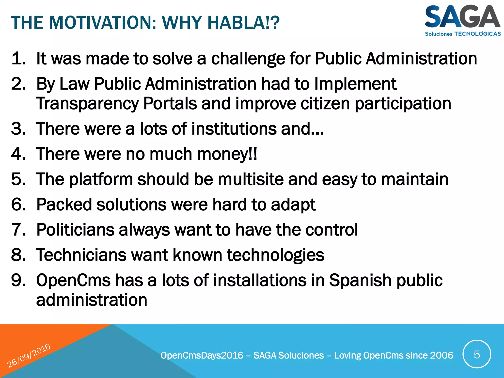 1. It was made to solve a challenge for Public Administration
2. By Law Public Administration had to Implement
Transparency Portals and improve citizen participation
3. There were a lots of institutions and…
4. There were no much money!!
5. The platform should be multisite and easy to maintain
6. Packed solutions were hard to adapt
7. Politicians always want to have the control
8. Technicians want known technologies
9. OpenCms has a lots of installations in Spanish public
administration
THE MOTIVATION: WHY HABLA!?
OpenCmsDays2016 – SAGA Soluciones – Loving OpenCms since 2006 5
 
