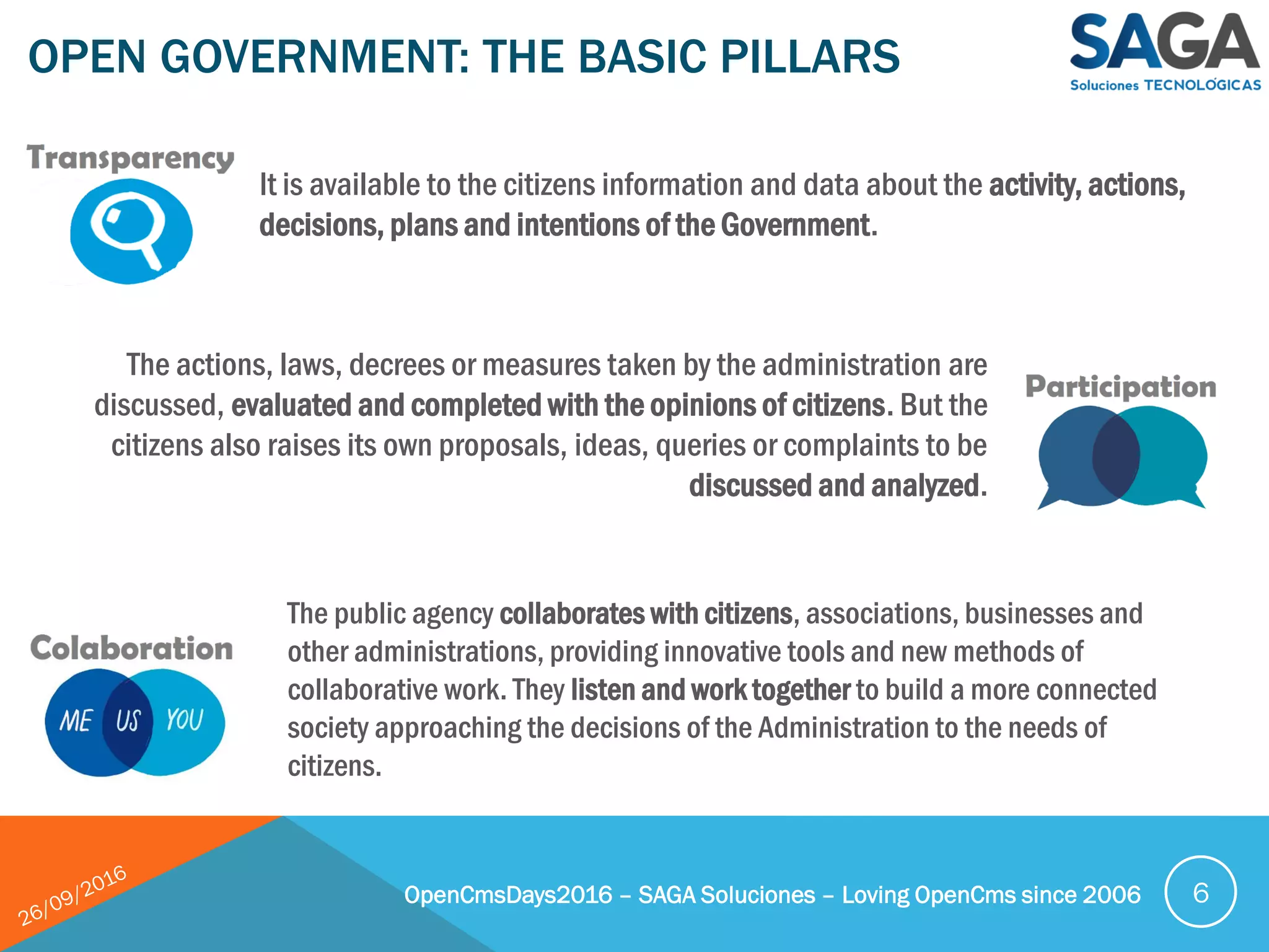 OPEN GOVERNMENT: THE BASIC PILLARS
OpenCmsDays2016 – SAGA Soluciones – Loving OpenCms since 2006 6
It is available to the citizens information and data about the activity, actions,
decisions, plans and intentions of the Government.
The actions, laws, decrees or measures taken by the administration are
discussed, evaluated and completed with the opinions of citizens. But the
citizens also raises its own proposals, ideas, queries or complaints to be
discussed and analyzed.
The public agency collaborates with citizens, associations, businesses and
other administrations, providing innovative tools and new methods of
collaborative work. They listen and work together to build a more connected
society approaching the decisions of the Administration to the needs of
citizens.
 