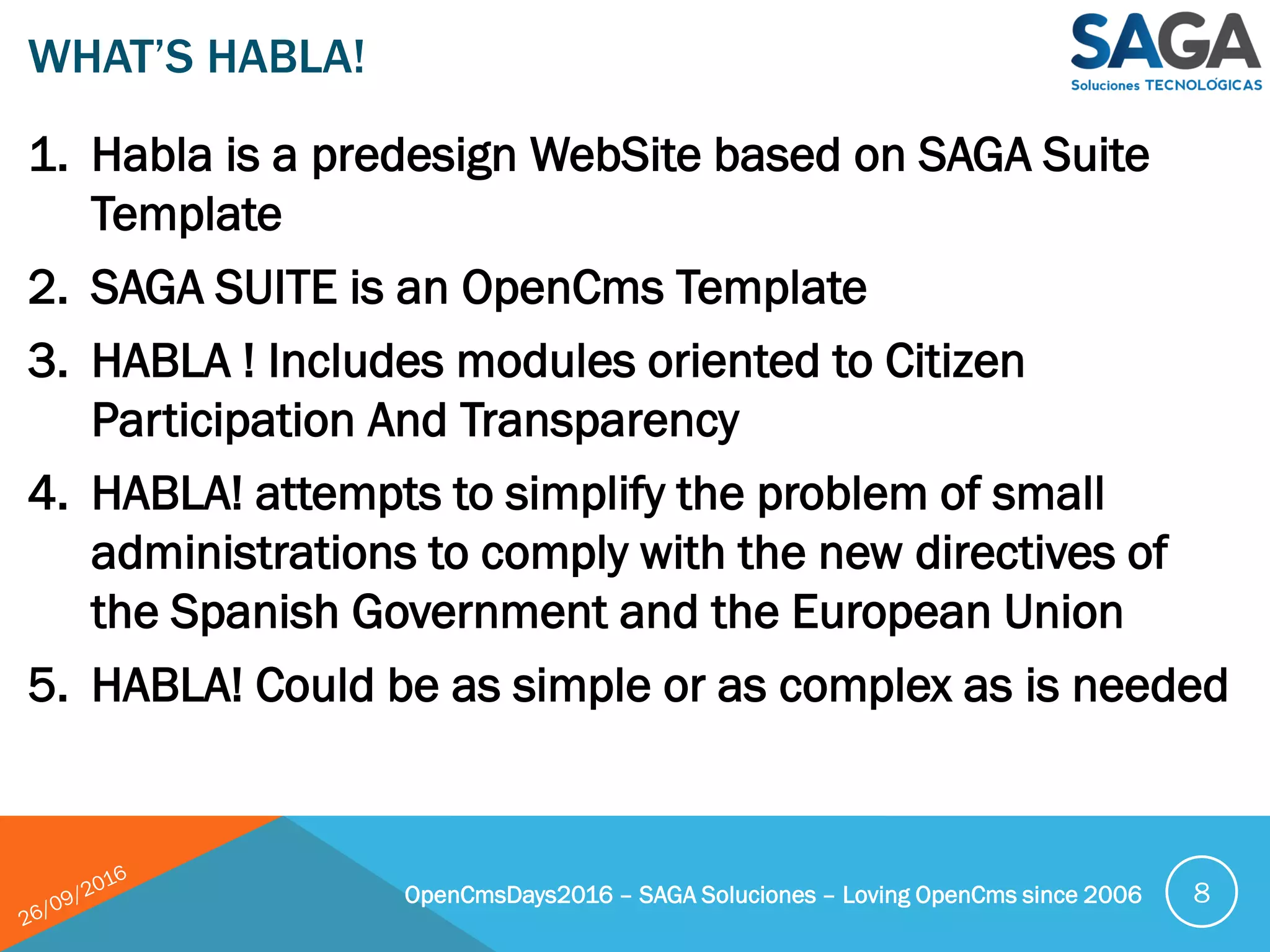 1. Habla is a predesign WebSite based on SAGA Suite
Template
2. SAGA SUITE is an OpenCms Template
3. HABLA ! Includes modules oriented to Citizen
Participation And Transparency
4. HABLA! attempts to simplify the problem of small
administrations to comply with the new directives of
the Spanish Government and the European Union
5. HABLA! Could be as simple or as complex as is needed
WHAT’S HABLA!
OpenCmsDays2016 – SAGA Soluciones – Loving OpenCms since 2006 8
 