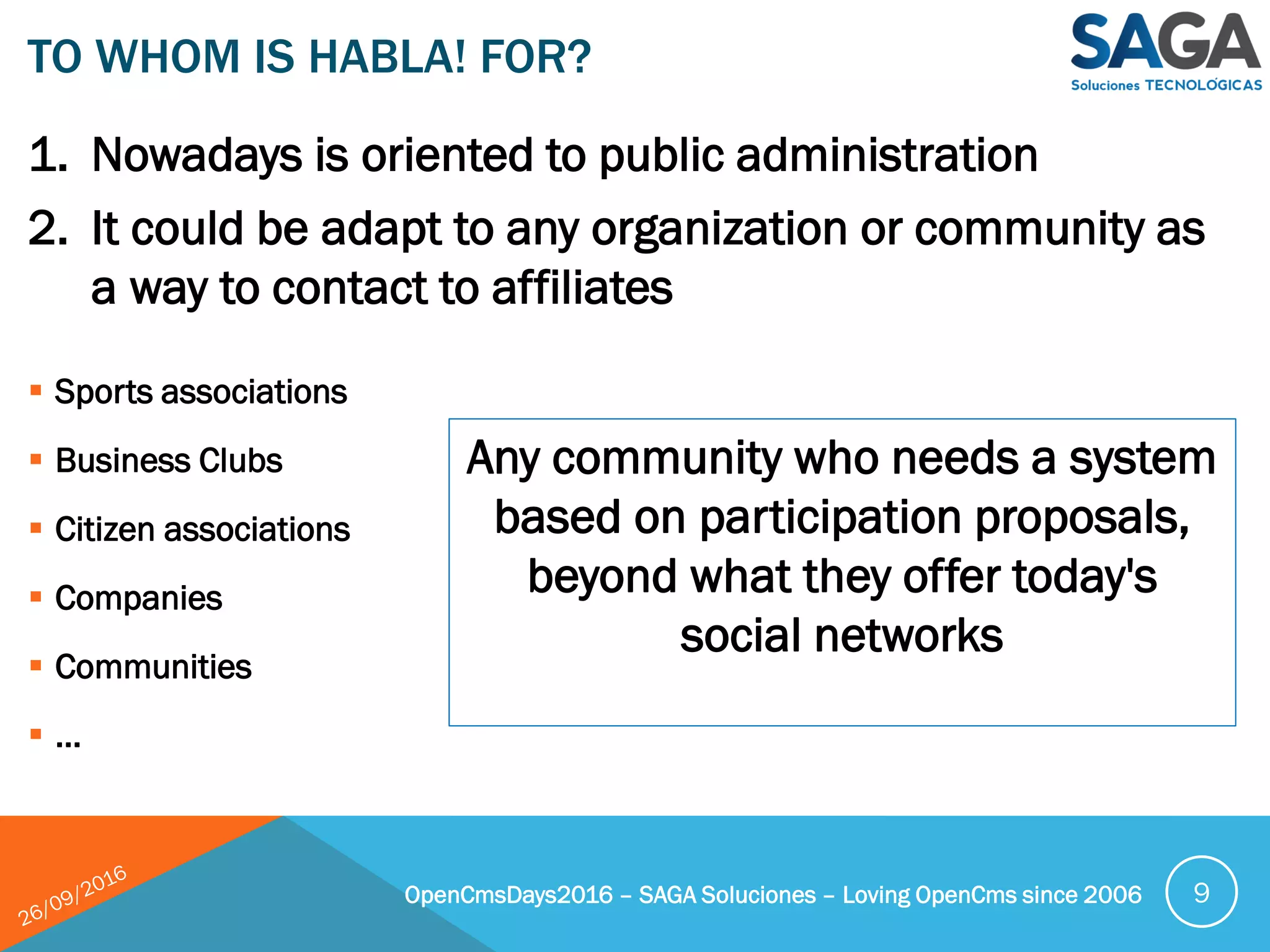 1. Nowadays is oriented to public administration
2. It could be adapt to any organization or community as
a way to contact to affiliates
TO WHOM IS HABLA! FOR?
OpenCmsDays2016 – SAGA Soluciones – Loving OpenCms since 2006 9
 Sports associations
 Business Clubs
 Citizen associations
 Companies
 Communities
 …
Any community who needs a system
based on participation proposals,
beyond what they offer today's
social networks
 
