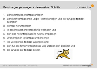 Folie: 10 • © comundus GmbH 15. August 2014 • www.comundus.com
1. Benutzergruppe tomcat anlegen
2. Benutzer tomcat ohne Login-Rechte anlegen und der Gruppe tomcat
zuordnen
3. Tomcat herunterladen
4. in das Installationsverzeichnis wechseln und
5. dort das heruntergeladene Archiv entpacken
6. Ordnernamen in tomcat umbenennen
7. ins Verzeichnis tomcat wechseln und
8. dort für alle Unterverzeichnisse und Dateien den Besitzer und
9. die Gruppe auf tomcat setzen
Benutzergruppe anlegen – die einzelnen Schritte
 