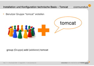 Folie: 11 • © comundus GmbH 15. August 2014 • www.comundus.com
Benutzer Gruppe “tomcat” erstellen
1. groupadd tomcat
group (Gruppe) add (addieren) tomcat
Installation und Konfiguration technische Basis – Tomcat
tomcat
 