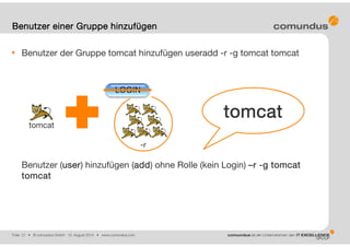 Folie: 12 • © comundus GmbH 15. August 2014 • www.comundus.com
Benutzer der Gruppe tomcat hinzufügen useradd -r -g tomcat tomcat
Benutzer (user) hinzufügen (add) ohne Rolle (kein Login) –r -g tomcat
tomcat
Benutzer einer Gruppe hinzufügen
tomcat
-r
tomcat
 