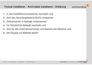 Folie: 15 • © comundus GmbH 15. August 2014 • www.comundus.com
1. in das Installationsverzeichnis wechseln und
2. dort das heruntergeladene Archiv entpacken
3. Ordnernamen in tomcat umbenennen
4. ins Verzeichnis tomcat wechseln und
5. dort für alle Unterverzeichnisse und Dateien den Besitzer und
6. die Gruppe auf tomcat setzen
Tomcat installieren - Archivdatei installieren - Erklärung
 