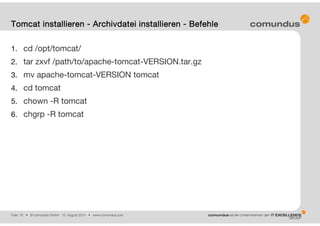 Folie: 16 • © comundus GmbH 15. August 2014 • www.comundus.com
1. cd /opt/tomcat/
2. tar zxvf /path/to/apache-tomcat-VERSION.tar.gz
3. mv apache-tomcat-VERSION tomcat
4. cd tomcat
5. chown -R tomcat
6. chgrp -R tomcat
Tomcat installieren - Archivdatei installieren - Befehle
 