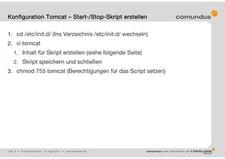 Folie: 18 • © comundus GmbH 15. August 2014 • www.comundus.com
1. cd /etc/init.d/ (Ins Verzeichnis /etc/init.d/ wechseln)
2. vi tomcat
1. Inhalt für Skript erstellen (siehe folgende Seite)
2. Skript speichern und schließen
3. chmod 755 tomcat (Berechtigungen für das Script setzen)
Konfiguration Tomcat – Start-/Stop-Skript erstellen
 