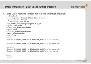 Folie: 19 • © comundus GmbH 15. August 2014 • www.comundus.com
1. Eine Datei namens tomcat mit folgendem Inhalt erstellen:
#!/bin/bash
# description: Tomcat Start Stop Restart
# processname: tomcat
# chkconfig: 234 20 80
JAVA_HOME=/usr/lib/java/jdk1.7.0_09
export JAVA_HOME
PATH=$JAVA_HOME/bin:$PATH
export PATH
CATALINA_HOME=/opt/tomcat
TOMCAT_USER=tomcat;
case $1 in
start)
/bin/su $TOMCAT_USER -c $CATALINA_HOME/bin/startup.sh
;;
/bin/su $TOMCAT_USER -c $CATALINA_HOME/bin/shutdown.sh
;;
restart)
/bin/su $TOMCAT_USER -c $CATALINA_HOME/bin/shutdown.sh
/bin/su $TOMCAT_USER -c $CATALINA_HOME/bin/startup.sh
;;
Esac
exit 0
Tomcat installieren –Start-/Stop-Skript erstellen
 