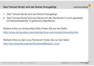 Folie: 20 • © comundus GmbH 15. August 2014 • www.comundus.com
1. Das Tomcat-Script wird als Dienst hinzugefügt
2. Das Tomcat-Script wird als Dienst mit den Runleveln 3 und 5 gestartet.
(3=Netzwerkbetrieb, 5=grafische Oberfläche)
Weitere Infos zur chckconfig-Utility finden Sie auf der Seite:
http://www.de.hscripts.com/tutorials/linux-commands/chkconfig.html
Weitere Infos zu den Linux Runleveln finden Sie auf der Seite:
http://de.wikipedia.org/wiki/Runlevel#Beispiel_Linux
Das Tomcat-Script wird als Dienst hinzugefügt
 