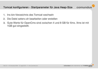 Folie: 23 • © comundus GmbH 15. August 2014 • www.comundus.com
1. Ins bin-Verzeichnis des Tomcat wechseln
2. Die Datei setenv.sh bearbeiten oder erstellen
3. Gute Werte für OpenCms sind zwischen 4 und 8 GB für Xmx. Xms ist mit
1GB gut eingestellt.
Tomcat konfigurieren - Startparameter für Java Heap-Size
 