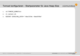 Folie: 24 • © comundus GmbH 15. August 2014 • www.comundus.com
1. cd TOMCAT_HOME/bin
2. vi setenv.sh
3. EXPORT CATALINA_OPTS="-Xms1024m –Xmx4096m"
Tomcat konfigurieren - Startparameter für Java Heap-Size
 