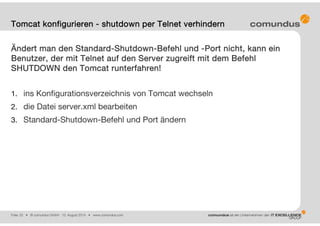Folie: 25 • © comundus GmbH 15. August 2014 • www.comundus.com
Ändert man den Standard-Shutdown-Befehl und -Port nicht, kann ein
Benutzer, der mit Telnet auf den Server zugreift mit dem Befehl
SHUTDOWN den Tomcat runterfahren!
1. ins Konfigurationsverzeichnis von Tomcat wechseln
2. die Datei server.xml bearbeiten
3. Standard-Shutdown-Befehl und Port ändern
Tomcat konfigurieren - shutdown per Telnet verhindern
 