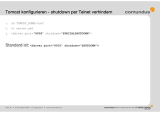 Folie: 26 • © comundus GmbH 15. August 2014 • www.comundus.com
1. cd TOMCAT_HOME/conf
2. vi server.xml
3. <Server port="8008" shutdown="SPECIALSHUTDOWN">
Standard ist: <Server port="8005" shutdown="SHUTDOWN">
Tomcat konfigurieren - shutdown per Telnet verhindern
 