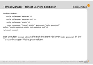 Folie: 29 • © comundus GmbH 15. August 2014 • www.comundus.com
<tomcat-users>
<role rolename="manager"/>
<role rolename="manager-gui"/>
<role rolename="admin"/>
<user username="tomcat_admin" password="dein_passwort"
roles="admin,manager,admin-gui,manager-gui"/>
</tomcat-users>
Der Benutzer tomcat_admin kann sich mit dem Passwort dein_passwort an der
Tomcat-Manager-Webapp anmelden.
Tomcat Manager – tomcat-user.xml bearbeiten
 