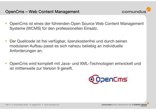 Folie: 3 • © comundus GmbH 15. August 2014 • www.comundus.com
OpenCms ist eines der führenden Open Source Web Content Management
Systeme (WCMS) für den professionellen Einsatz.
Der Quellcode ist frei verfügbar, lizenzkostenfrei und durch seinen
modularen Aufbau passt es sich nahezu beliebig an individuelle
Anforderungen an.
OpenCms wird komplett mit Java- und XML-Technologien entwickelt und
ist mittlerweile zur Version 9 gereift.
OpenCms – Web Content Management
 