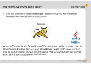 Folie: 5 • © comundus GmbH 15. August 2014 • www.comundus.com
Eine der wichtigen Voraussetzungen, damit Sie OpenCms erfolgreich
einsetzen können ist die Installation von
Tomcat
Apache Tomcat ist ein Open Source Webserver und Webcontainer, der die
Spezifikation für Java Servlets und Java Server Pages (JSP) implementiert
und es damit erlaubt, in Java geschriebene Web-Anwendungen auf Servlet-
bzw. JSP-Basis auszuführen. Quelle:wikipedia
Wie kommt OpenCms zum Fliegen?
 