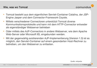 Folie: 7 • © comundus GmbH 15. August 2014 • www.comundus.com
Tomcat besteht aus dem eigentlichen Servlet-Container Catalina, der JSP-
Engine Jasper und dem Connector-Framework Coyote.
Mittels verschiedener Connectoren unterstützt Tomcat diverse
Kommunikationsprotokolle und kann mit dem HTTP-Connector entweder
als eigenständiger Webserver betrieben
Oder mittels des AJP-Connectors in andere Webserver, wie dem Apache
Web-Server oder Microsoft IIS, eingebunden werden.
Mit der gegenwärtig existierenden AJP-Implementierung (Version 1.3) ist es
möglich, den Servlet-Container auf einem gesonderten Host-Rechner zu
betreiben, um den Webserver zu entlasten.
Wie, was wo Tomcat
Quelle: wikipedia
 