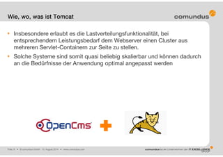 Folie: 8 • © comundus GmbH 15. August 2014 • www.comundus.com
Insbesondere erlaubt es die Lastverteilungsfunktionalität, bei
entsprechendem Leistungsbedarf dem Webserver einen Cluster aus
mehreren Servlet-Containern zur Seite zu stellen.
Solche Systeme sind somit quasi beliebig skalierbar und können dadurch
an die Bedürfnisse der Anwendung optimal angepasst werden
Wie, wo, was ist Tomcat
 