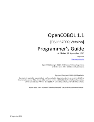 OpenCOBOL 1.1
[06FEB2009 Version]

Programmer’s Guide
1st Edition, 17 September 2010
Gary Cutler
CutlerGL@gmail.com

OpenCOBOL Copyright © 2001-2010 Keisuke Nishida / Roger While
Under the terms of the GNU General Public License

Document Copyright © 2009,2010 Gary Cutler
Permission is granted to copy, distribute and/or modify this document under the terms of the GNU Free
Documentation License [FDL], Version 1.3 or any later version published by the Free Software Foundation;
with Invariant Section “What is OpenCOBOL?”, no Front-Cover Texts, and no Back-Cover Texts.

A copy of the FDL is included in the section entitled "GNU Free Documentation License".

17 September 2010

 