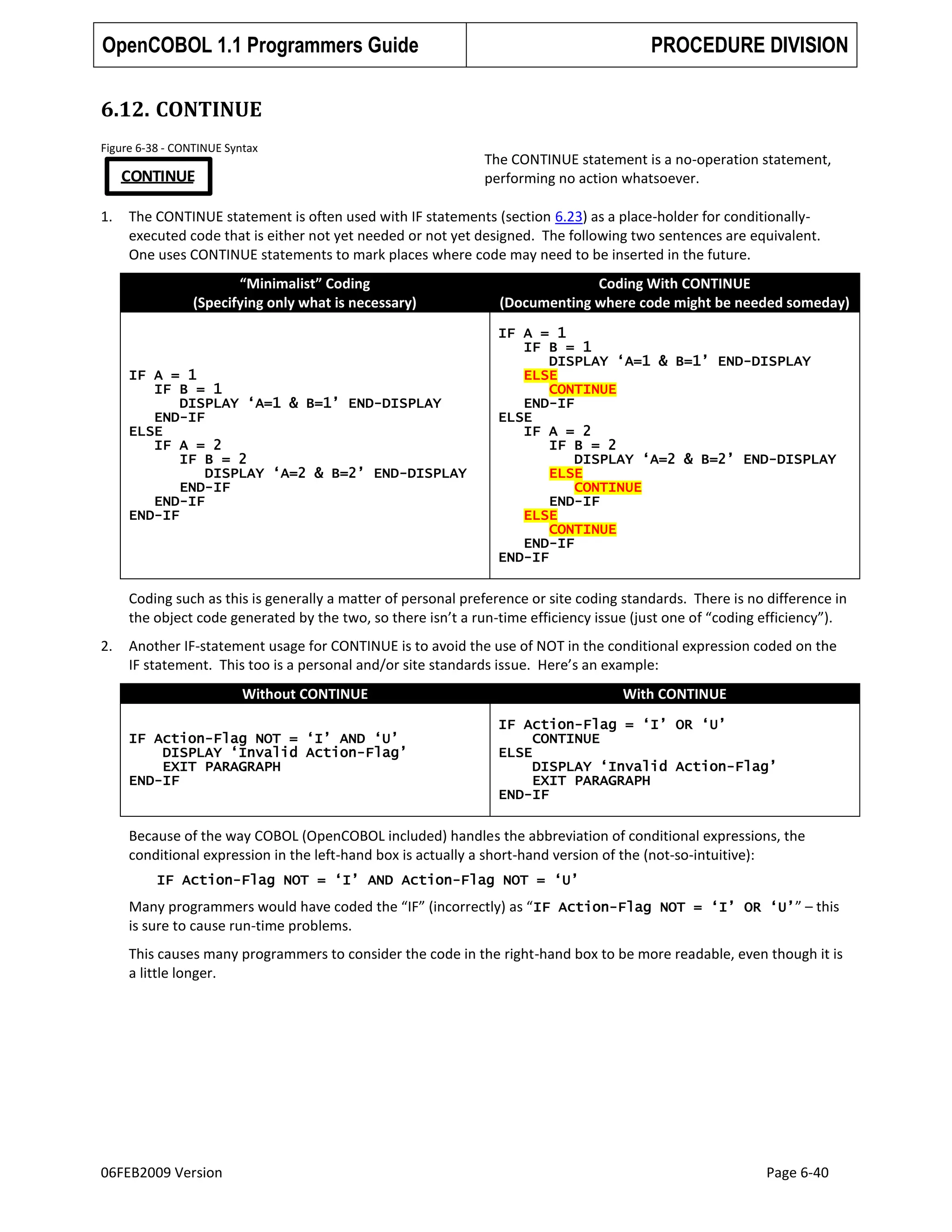 OpenCOBOL 1.1 Programmers Guide

PROCEDURE DIVISION

6.12. CONTINUE
Figure 6-38 - CONTINUE Syntax

CONTINUE
1.

The CONTINUE statement is a no-operation statement,
performing no action whatsoever.

The CONTINUE statement is often used with IF statements (section 6.23) as a place-holder for conditionallyexecuted code that is either not yet needed or not yet designed. The following two sentences are equivalent.
One uses CONTINUE statements to mark places where code may need to be inserted in the future.
“Minimalist” Coding
(Specifying only what is necessary)

IF A = 1
IF B = 1
DISPLAY „A=1 & B=1‟ END-DISPLAY
END-IF
ELSE
IF A = 2
IF B = 2
DISPLAY „A=2 & B=2‟ END-DISPLAY
END-IF
END-IF
END-IF

Coding With CONTINUE
(Documenting where code might be needed someday)
IF A = 1
IF B = 1
DISPLAY „A=1 & B=1‟ END-DISPLAY
ELSE
CONTINUE
END-IF
ELSE
IF A = 2
IF B = 2
DISPLAY „A=2 & B=2‟ END-DISPLAY
ELSE
CONTINUE
END-IF
ELSE
CONTINUE
END-IF
END-IF

Coding such as this is generally a matter of personal preference or site coding standards. There is no difference in
the object code generated by the two, so there isn’t a run-time efficiency issue (just one of “coding efficiency”).
2.

Another IF-statement usage for CONTINUE is to avoid the use of NOT in the conditional expression coded on the
IF statement. This too is a personal and/or site standards issue. Here’s an example:
Without CONTINUE
IF Action-Flag NOT = „I‟ AND „U‟
DISPLAY „Invalid Action-Flag‟
EXIT PARAGRAPH
END-IF

With CONTINUE
IF Action-Flag = „I‟ OR „U‟
CONTINUE
ELSE
DISPLAY „Invalid Action-Flag‟
EXIT PARAGRAPH
END-IF

Because of the way COBOL (OpenCOBOL included) handles the abbreviation of conditional expressions, the
conditional expression in the left-hand box is actually a short-hand version of the (not-so-intuitive):
IF Action-Flag NOT = „I‟ AND Action-Flag NOT = „U‟

Many programmers would have coded the “IF” (incorrectly) as “ IF Action-Flag NOT = „I‟ OR „U‟” – this
is sure to cause run-time problems.
This causes many programmers to consider the code in the right-hand box to be more readable, even though it is
a little longer.

06FEB2009 Version

Page 6-40

 