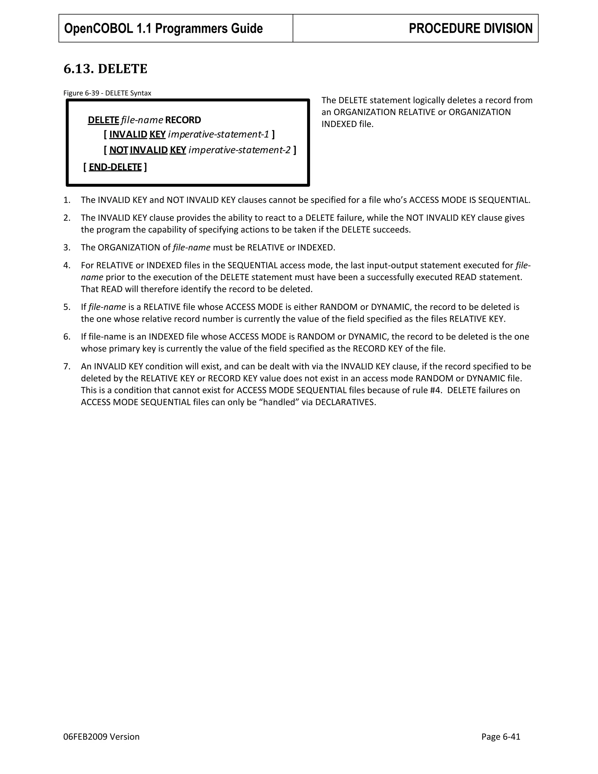 OpenCOBOL 1.1 Programmers Guide

PROCEDURE DIVISION

6.13. DELETE
Figure 6-39 - DELETE Syntax

DELETE file-name RECORD
[ INVALID KEY imperative-statement-1 ]
[ NOT INVALID KEY imperative-statement-2 ]

The DELETE statement logically deletes a record from
an ORGANIZATION RELATIVE or ORGANIZATION
INDEXED file.

[ END-DELETE ]
1.

The INVALID KEY and NOT INVALID KEY clauses cannot be specified for a file who’s ACCESS MODE IS SEQUENTIAL.

2.

The INVALID KEY clause provides the ability to react to a DELETE failure, while the NOT INVALID KEY clause gives
the program the capability of specifying actions to be taken if the DELETE succeeds.

3.

The ORGANIZATION of file-name must be RELATIVE or INDEXED.

4.

For RELATIVE or INDEXED files in the SEQUENTIAL access mode, the last input-output statement executed for filename prior to the execution of the DELETE statement must have been a successfully executed READ statement.
That READ will therefore identify the record to be deleted.

5.

If file-name is a RELATIVE file whose ACCESS MODE is either RANDOM or DYNAMIC, the record to be deleted is
the one whose relative record number is currently the value of the field specified as the files RELATIVE KEY.

6.

If file-name is an INDEXED file whose ACCESS MODE is RANDOM or DYNAMIC, the record to be deleted is the one
whose primary key is currently the value of the field specified as the RECORD KEY of the file.

7.

An INVALID KEY condition will exist, and can be dealt with via the INVALID KEY clause, if the record specified to be
deleted by the RELATIVE KEY or RECORD KEY value does not exist in an access mode RANDOM or DYNAMIC file.
This is a condition that cannot exist for ACCESS MODE SEQUENTIAL files because of rule #4. DELETE failures on
ACCESS MODE SEQUENTIAL files can only be “handled” via DECLARATIVES.

06FEB2009 Version

Page 6-41

 