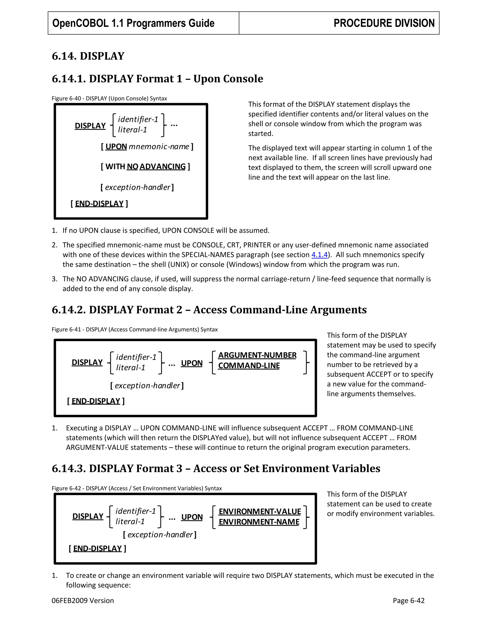 OpenCOBOL 1.1 Programmers Guide

PROCEDURE DIVISION

6.14. DISPLAY
6.14.1. DISPLAY Format 1 – Upon Console
Figure 6-40 - DISPLAY (Upon Console) Syntax

identifier-1
literal-1

DISPLAY

This format of the DISPLAY statement displays the
specified identifier contents and/or literal values on the
shell or console window from which the program was
started.

...

[ UPON mnemonic-name ]

The displayed text will appear starting in column 1 of the
next available line. If all screen lines have previously had
text displayed to them, the screen will scroll upward one
line and the text will appear on the last line.

[ WITH NO ADVANCING ]

[ exception-handler ]
[ END-DISPLAY ]
1. If no UPON clause is specified, UPON CONSOLE will be assumed.
2. The specified mnemonic-name must be CONSOLE, CRT, PRINTER or any user-defined mnemonic name associated
with one of these devices within the SPECIAL-NAMES paragraph (see section 4.1.4). All such mnemonics specify
the same destination – the shell (UNIX) or console (Windows) window from which the program was run.
3. The NO ADVANCING clause, if used, will suppress the normal carriage-return / line-feed sequence that normally is
added to the end of any console display.

6.14.2. DISPLAY Format 2 – Access Command-Line Arguments
Figure 6-41 - DISPLAY (Access Command-line Arguments) Syntax

identifier-1
literal-1

DISPLAY

... UPON

ARGUMENT-NUMBER
COMMAND-LINE

[ exception-handler ]

[ END-DISPLAY ]
1.

This form of the DISPLAY
statement may be used to specify
the command-line argument
number to be retrieved by a
subsequent ACCEPT or to specify
a new value for the commandline arguments themselves.

Executing a DISPLAY … UPON COMMAND-LINE will influence subsequent ACCEPT … FROM COMMAND-LINE
statements (which will then return the DISPLAYed value), but will not influence subsequent ACCEPT … FROM
ARGUMENT-VALUE statements – these will continue to return the original program execution parameters.

6.14.3. DISPLAY Format 3 – Access or Set Environment Variables
Figure 6-42 - DISPLAY (Access / Set Environment Variables) Syntax

DISPLAY

identifier-1
... UPON
literal-1
[ exception-handler ]

ENVIRONMENT-VALUE
ENVIRONMENT-NAME

This form of the DISPLAY
statement can be used to create
or modify environment variables.

[ END-DISPLAY ]
1.

To create or change an environment variable will require two DISPLAY statements, which must be executed in the
following sequence:

06FEB2009 Version

Page 6-42

 