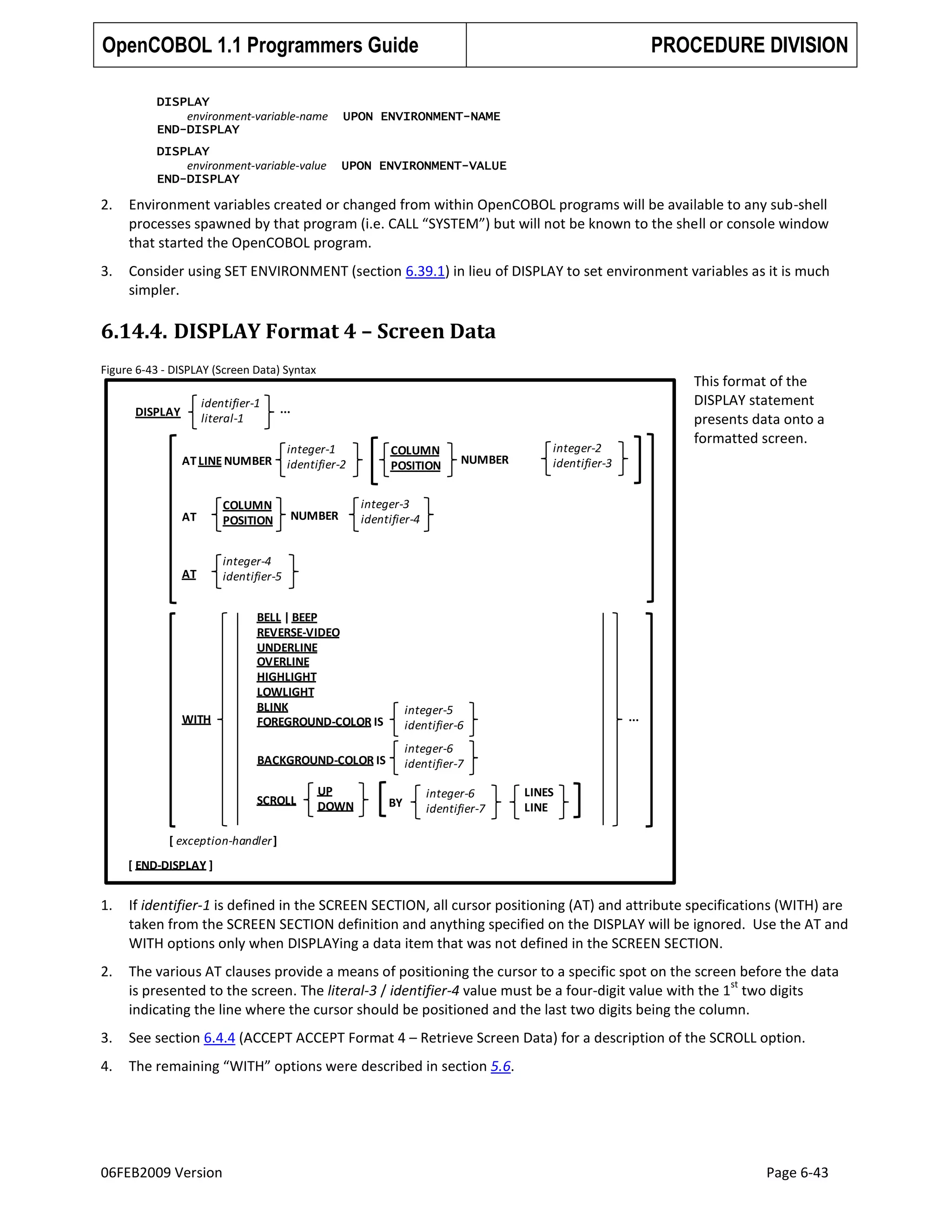 OpenCOBOL 1.1 Programmers Guide

PROCEDURE DIVISION

DISPLAY
environment-variable-name
END-DISPLAY

UPON ENVIRONMENT-NAME

DISPLAY
environment-variable-value
END-DISPLAY

UPON ENVIRONMENT-VALUE

2.

Environment variables created or changed from within OpenCOBOL programs will be available to any sub-shell
processes spawned by that program (i.e. CALL “SYSTEM”) but will not be known to the shell or console window
that started the OpenCOBOL program.

3.

Consider using SET ENVIRONMENT (section 6.39.1) in lieu of DISPLAY to set environment variables as it is much
simpler.

6.14.4. DISPLAY Format 4 – Screen Data
Figure 6-43 - DISPLAY (Screen Data) Syntax

identifier-1
literal-1

DISPLAY

This format of the
DISPLAY statement
presents data onto a
formatted screen.

...

AT LINE NUMBER

AT

COLUMN
POSITION

AT

integer-1
identifier-2

COLUMN
POSITION

NUMBER

integer-2
identifier-3

integer-3
identifier-4

integer-4
identifier-5

NUMBER

integer-5
identifier-6

BACKGROUND-COLOR IS

WITH

BELL | BEEP
REVERSE-VIDEO
UNDERLINE
OVERLINE
HIGHLIGHT
LOWLIGHT
BLINK
FOREGROUND-COLOR IS

integer-6
identifier-7

SCROLL

UP
DOWN

BY

integer-6
identifier-7

...

LINES
LINE

[ exception-handler ]
[ END-DISPLAY ]

1.

If identifier-1 is defined in the SCREEN SECTION, all cursor positioning (AT) and attribute specifications (WITH) are
taken from the SCREEN SECTION definition and anything specified on the DISPLAY will be ignored. Use the AT and
WITH options only when DISPLAYing a data item that was not defined in the SCREEN SECTION.

2.

The various AT clauses provide a means of positioning the cursor to a specific spot on the screen before the data
st
is presented to the screen. The literal-3 / identifier-4 value must be a four-digit value with the 1 two digits
indicating the line where the cursor should be positioned and the last two digits being the column.

3.

See section 6.4.4 (ACCEPT ACCEPT Format 4 – Retrieve Screen Data) for a description of the SCROLL option.

4.

The remaining “WITH” options were described in section 5.6.

06FEB2009 Version

Page 6-43

 
