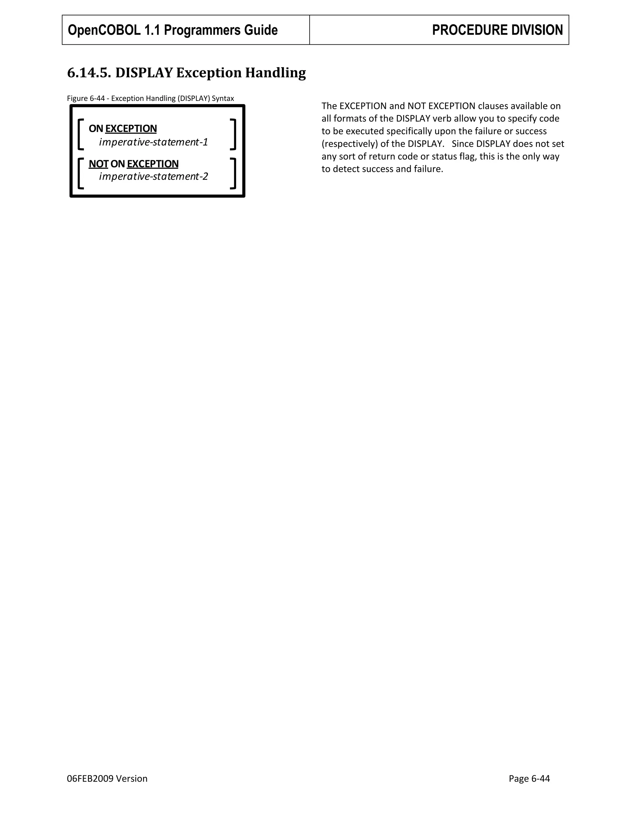 OpenCOBOL 1.1 Programmers Guide

PROCEDURE DIVISION

6.14.5. DISPLAY Exception Handling
Figure 6-44 - Exception Handling (DISPLAY) Syntax

ON EXCEPTION
imperative-statement-1

NOT ON EXCEPTION
imperative-statement-2

06FEB2009 Version

The EXCEPTION and NOT EXCEPTION clauses available on
all formats of the DISPLAY verb allow you to specify code
to be executed specifically upon the failure or success
(respectively) of the DISPLAY. Since DISPLAY does not set
any sort of return code or status flag, this is the only way
to detect success and failure.

Page 6-44

 