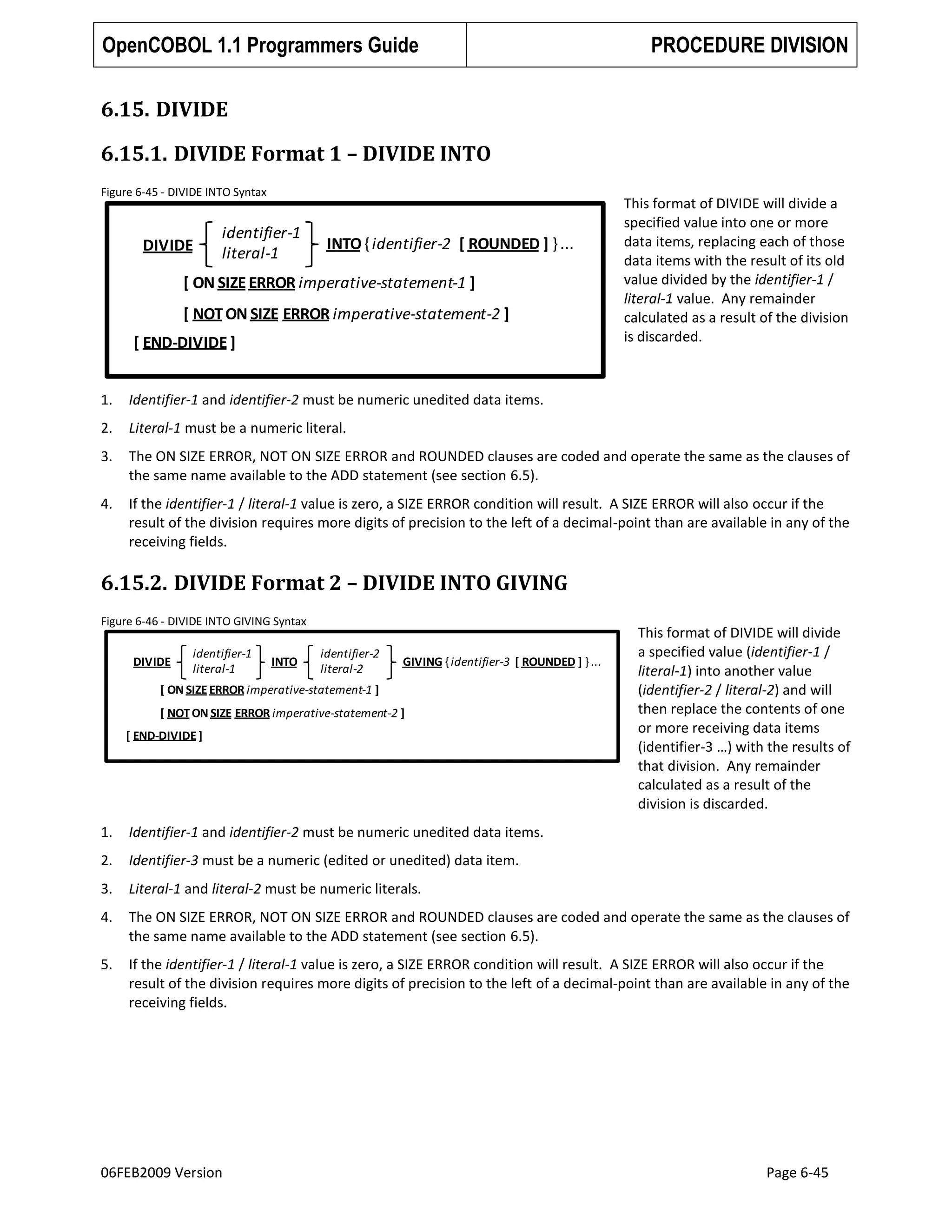 OpenCOBOL 1.1 Programmers Guide

PROCEDURE DIVISION

6.15. DIVIDE
6.15.1. DIVIDE Format 1 – DIVIDE INTO
Figure 6-45 - DIVIDE INTO Syntax

DIVIDE

identifier-1
literal-1

INTO { identifier-2 [ ROUNDED ] } ...

[ ON SIZE ERROR imperative-statement-1 ]
[ NOT ON SIZE ERROR imperative-statement-2 ]
[ END-DIVIDE ]

This format of DIVIDE will divide a
specified value into one or more
data items, replacing each of those
data items with the result of its old
value divided by the identifier-1 /
literal-1 value. Any remainder
calculated as a result of the division
is discarded.

1.

Identifier-1 and identifier-2 must be numeric unedited data items.

2.

Literal-1 must be a numeric literal.

3.

The ON SIZE ERROR, NOT ON SIZE ERROR and ROUNDED clauses are coded and operate the same as the clauses of
the same name available to the ADD statement (see section 6.5).

4.

If the identifier-1 / literal-1 value is zero, a SIZE ERROR condition will result. A SIZE ERROR will also occur if the
result of the division requires more digits of precision to the left of a decimal-point than are available in any of the
receiving fields.

6.15.2. DIVIDE Format 2 – DIVIDE INTO GIVING
Figure 6-46 - DIVIDE INTO GIVING Syntax

DIVIDE

identifier-1
literal-1

INTO

identifier-2
literal-2

GIVING { identifier-3 [ ROUNDED ] } ...

[ ON SIZE ERROR imperative-statement-1 ]
[ NOT ON SIZE ERROR imperative-statement-2 ]

[ END-DIVIDE ]

This format of DIVIDE will divide
a specified value (identifier-1 /
literal-1) into another value
(identifier-2 / literal-2) and will
then replace the contents of one
or more receiving data items
(identifier-3 …) with the results of
that division. Any remainder
calculated as a result of the
division is discarded.

1.

Identifier-1 and identifier-2 must be numeric unedited data items.

2.

Identifier-3 must be a numeric (edited or unedited) data item.

3.

Literal-1 and literal-2 must be numeric literals.

4.

The ON SIZE ERROR, NOT ON SIZE ERROR and ROUNDED clauses are coded and operate the same as the clauses of
the same name available to the ADD statement (see section 6.5).

5.

If the identifier-1 / literal-1 value is zero, a SIZE ERROR condition will result. A SIZE ERROR will also occur if the
result of the division requires more digits of precision to the left of a decimal-point than are available in any of the
receiving fields.

06FEB2009 Version

Page 6-45

 