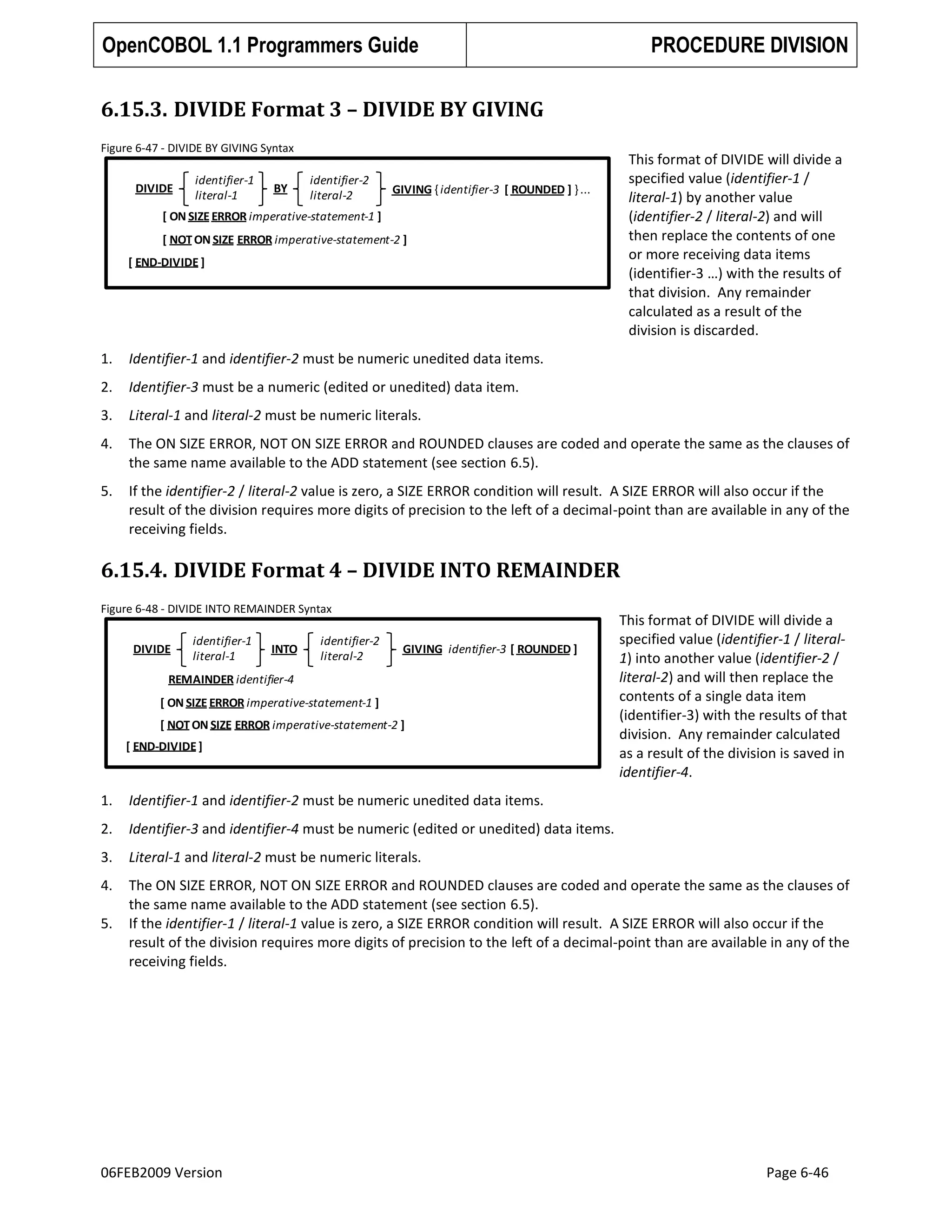 OpenCOBOL 1.1 Programmers Guide

PROCEDURE DIVISION

6.15.3. DIVIDE Format 3 – DIVIDE BY GIVING
Figure 6-47 - DIVIDE BY GIVING Syntax

DIVIDE

identifier-1
literal-1

BY

identifier-2
literal-2

This format of DIVIDE will divide a
specified value (identifier-1 /
literal-1) by another value
(identifier-2 / literal-2) and will
then replace the contents of one
or more receiving data items
(identifier-3 …) with the results of
that division. Any remainder
calculated as a result of the
division is discarded.

GIVING { identifier-3 [ ROUNDED ] } ...

[ ON SIZE ERROR imperative-statement-1 ]
[ NOT ON SIZE ERROR imperative-statement-2 ]

[ END-DIVIDE ]

1.

Identifier-1 and identifier-2 must be numeric unedited data items.

2.

Identifier-3 must be a numeric (edited or unedited) data item.

3.

Literal-1 and literal-2 must be numeric literals.

4.

The ON SIZE ERROR, NOT ON SIZE ERROR and ROUNDED clauses are coded and operate the same as the clauses of
the same name available to the ADD statement (see section 6.5).

5.

If the identifier-2 / literal-2 value is zero, a SIZE ERROR condition will result. A SIZE ERROR will also occur if the
result of the division requires more digits of precision to the left of a decimal-point than are available in any of the
receiving fields.

6.15.4. DIVIDE Format 4 – DIVIDE INTO REMAINDER
Figure 6-48 - DIVIDE INTO REMAINDER Syntax

DIVIDE

identifier-1
literal-1

INTO

identifier-2
literal-2

GIVING identifier-3 [ ROUNDED ]

REMAINDER identifier-4

[ ON SIZE ERROR imperative-statement-1 ]
[ NOT ON SIZE ERROR imperative-statement-2 ]

[ END-DIVIDE ]

This format of DIVIDE will divide a
specified value (identifier-1 / literal1) into another value (identifier-2 /
literal-2) and will then replace the
contents of a single data item
(identifier-3) with the results of that
division. Any remainder calculated
as a result of the division is saved in
identifier-4.

1.

Identifier-1 and identifier-2 must be numeric unedited data items.

2.

Identifier-3 and identifier-4 must be numeric (edited or unedited) data items.

3.

Literal-1 and literal-2 must be numeric literals.

4.

The ON SIZE ERROR, NOT ON SIZE ERROR and ROUNDED clauses are coded and operate the same as the clauses of
the same name available to the ADD statement (see section 6.5).
If the identifier-1 / literal-1 value is zero, a SIZE ERROR condition will result. A SIZE ERROR will also occur if the
result of the division requires more digits of precision to the left of a decimal-point than are available in any of the
receiving fields.

5.

06FEB2009 Version

Page 6-46

 