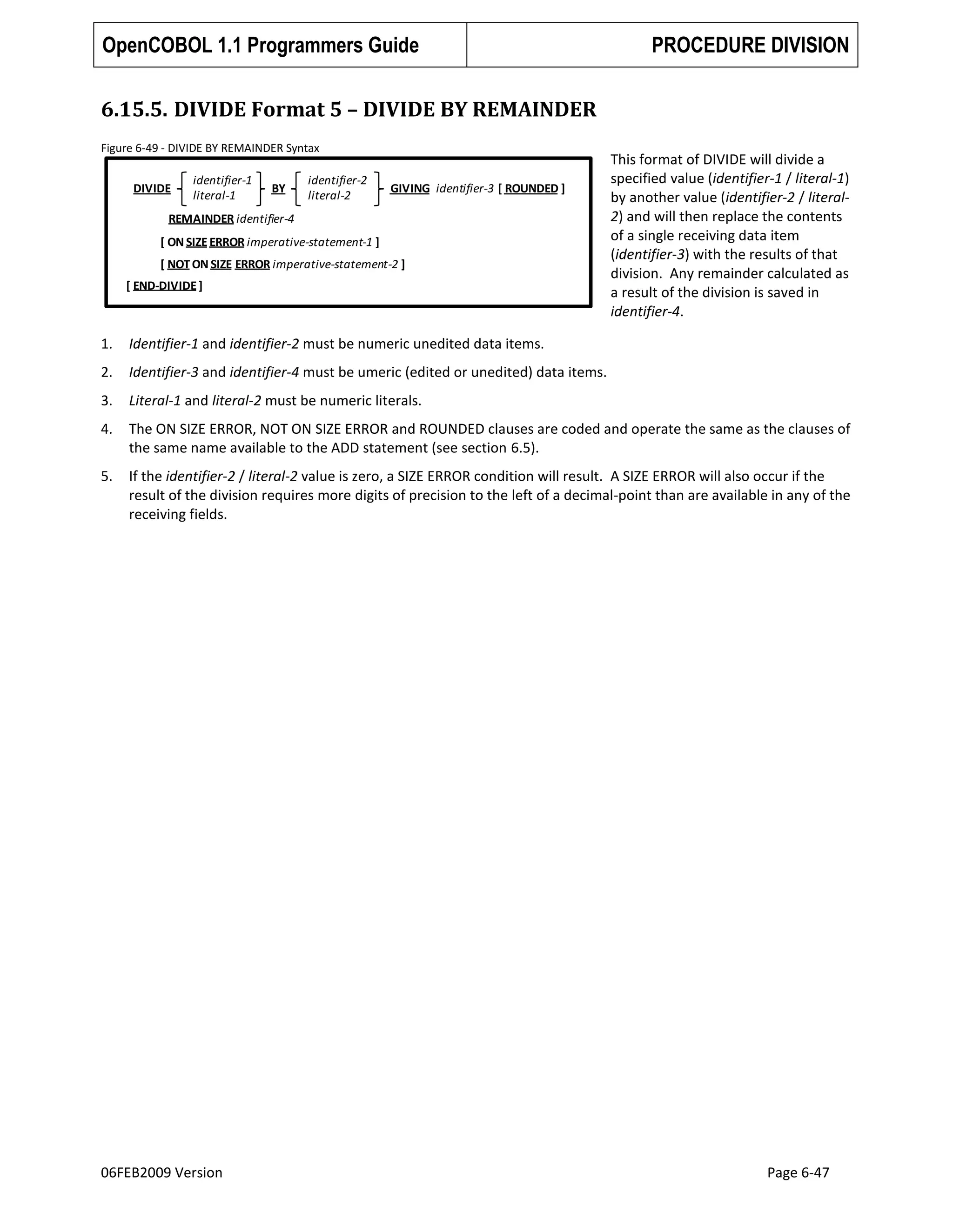 OpenCOBOL 1.1 Programmers Guide

PROCEDURE DIVISION

6.15.5. DIVIDE Format 5 – DIVIDE BY REMAINDER
Figure 6-49 - DIVIDE BY REMAINDER Syntax

DIVIDE

identifier-1
literal-1

BY

identifier-2
literal-2

GIVING identifier-3 [ ROUNDED ]

REMAINDER identifier-4

[ ON SIZE ERROR imperative-statement-1 ]
[ NOT ON SIZE ERROR imperative-statement-2 ]

[ END-DIVIDE ]

This format of DIVIDE will divide a
specified value (identifier-1 / literal-1)
by another value (identifier-2 / literal2) and will then replace the contents
of a single receiving data item
(identifier-3) with the results of that
division. Any remainder calculated as
a result of the division is saved in
identifier-4.

1.

Identifier-1 and identifier-2 must be numeric unedited data items.

2.

Identifier-3 and identifier-4 must be umeric (edited or unedited) data items.

3.

Literal-1 and literal-2 must be numeric literals.

4.

The ON SIZE ERROR, NOT ON SIZE ERROR and ROUNDED clauses are coded and operate the same as the clauses of
the same name available to the ADD statement (see section 6.5).

5.

If the identifier-2 / literal-2 value is zero, a SIZE ERROR condition will result. A SIZE ERROR will also occur if the
result of the division requires more digits of precision to the left of a decimal-point than are available in any of the
receiving fields.

06FEB2009 Version

Page 6-47

 