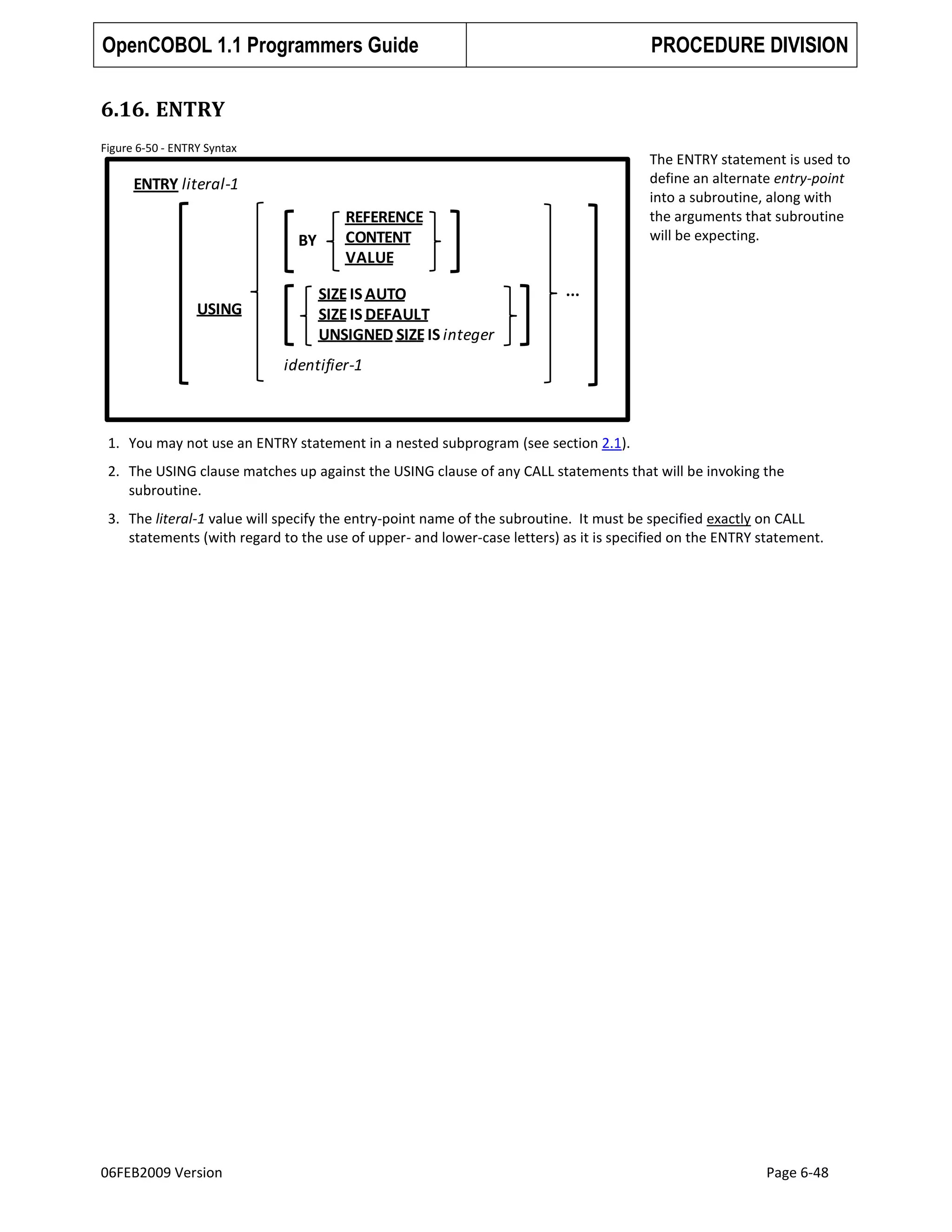OpenCOBOL 1.1 Programmers Guide

PROCEDURE DIVISION

6.16. ENTRY
Figure 6-50 - ENTRY Syntax

The ENTRY statement is used to
define an alternate entry-point
into a subroutine, along with
the arguments that subroutine
will be expecting.

ENTRY literal-1
BY

USING

REFERENCE
CONTENT
VALUE
SIZE IS AUTO
SIZE IS DEFAULT
UNSIGNED SIZE IS integer

...

identifier-1

1. You may not use an ENTRY statement in a nested subprogram (see section 2.1).
2. The USING clause matches up against the USING clause of any CALL statements that will be invoking the
subroutine.
3. The literal-1 value will specify the entry-point name of the subroutine. It must be specified exactly on CALL
statements (with regard to the use of upper- and lower-case letters) as it is specified on the ENTRY statement.

06FEB2009 Version

Page 6-48

 