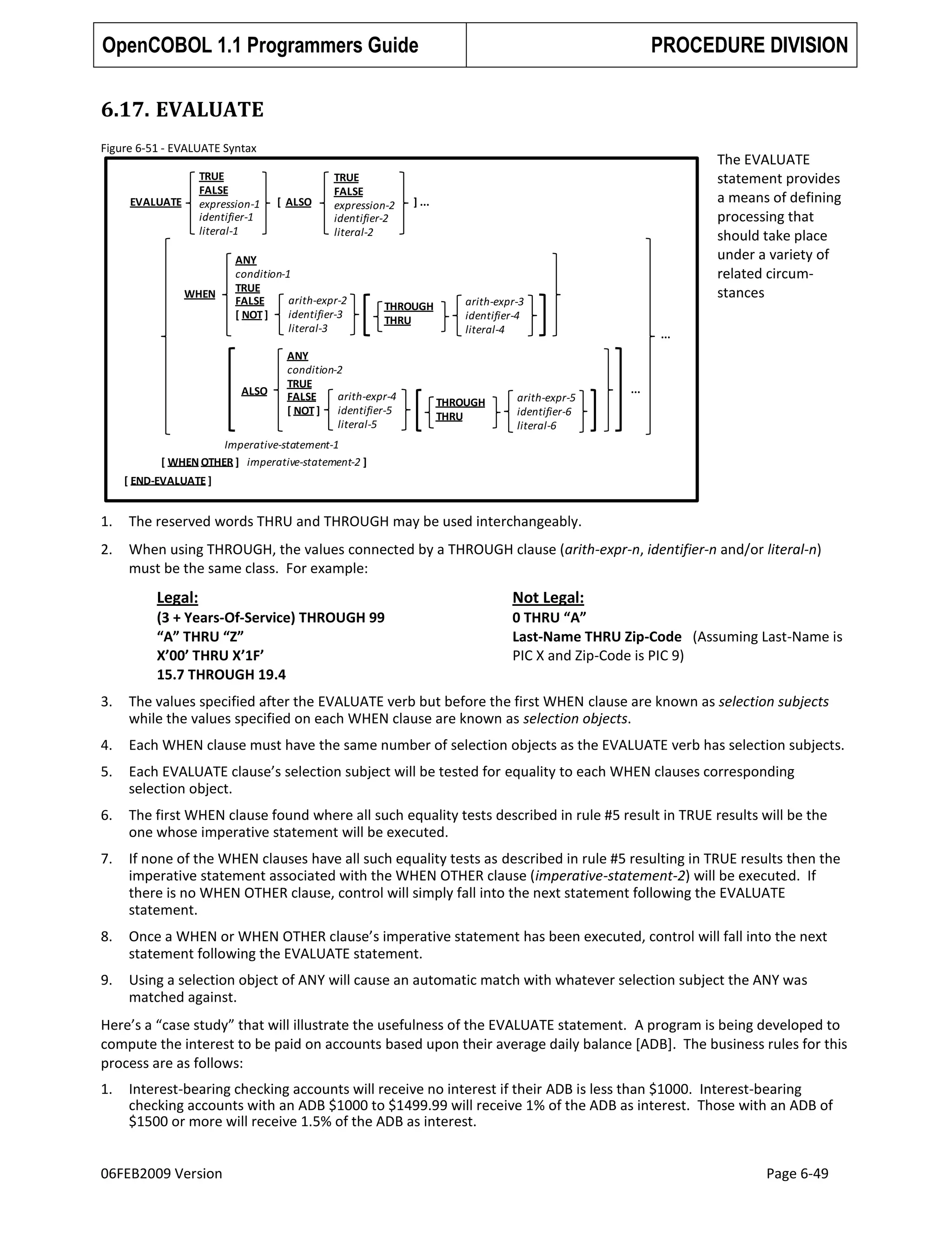 OpenCOBOL 1.1 Programmers Guide

PROCEDURE DIVISION

6.17. EVALUATE
Figure 6-51 - EVALUATE Syntax
TRUE
FALSE
expression-1
identifier-1
literal-1

EVALUATE

WHEN

[ ALSO

TRUE
FALSE
expression-2
identifier-2
literal-2

ANY
condition-1
TRUE
arith-expr-2
FALSE
identifier-3
[ NOT ]
literal-3

ALSO

] ...

THROUGH
THRU

ANY
condition-2
TRUE
arith-expr-4
FALSE
[ NOT ] identifier-5
literal-5

The EVALUATE
statement provides
a means of defining
processing that
should take place
under a variety of
related circumstances

arith-expr-3
identifier-4
literal-4

THROUGH
THRU

arith-expr-5
identifier-6
literal-6

...

...

Imperative-statement-1
[ WHEN OTHER ] imperative-statement-2 ]
[ END-EVALUATE ]

1.

The reserved words THRU and THROUGH may be used interchangeably.

2.

When using THROUGH, the values connected by a THROUGH clause (arith-expr-n, identifier-n and/or literal-n)
must be the same class. For example:

Legal:

Not Legal:

(3 + Years-Of-Service) THROUGH 99
“A” THRU “Z”
X’00’ THRU X’1F’
15.7 THROUGH 19.4

0 THRU “A”
Last-Name THRU Zip-Code (Assuming Last-Name is
PIC X and Zip-Code is PIC 9)

3.

The values specified after the EVALUATE verb but before the first WHEN clause are known as selection subjects
while the values specified on each WHEN clause are known as selection objects.

4.

Each WHEN clause must have the same number of selection objects as the EVALUATE verb has selection subjects.

5.

Each EVALUATE clause’s selection subject will be tested for equality to each WHEN clauses corresponding
selection object.

6.

The first WHEN clause found where all such equality tests described in rule #5 result in TRUE results will be the
one whose imperative statement will be executed.

7.

If none of the WHEN clauses have all such equality tests as described in rule #5 resulting in TRUE results then the
imperative statement associated with the WHEN OTHER clause (imperative-statement-2) will be executed. If
there is no WHEN OTHER clause, control will simply fall into the next statement following the EVALUATE
statement.

8.

Once a WHEN or WHEN OTHER clause’s imperative statement has been executed, control will fall into the next
statement following the EVALUATE statement.

9.

Using a selection object of ANY will cause an automatic match with whatever selection subject the ANY was
matched against.

Here’s a “case study” that will illustrate the usefulness of the EVALUATE statement. A program is being developed to
compute the interest to be paid on accounts based upon their average daily balance [ADB]. The business rules for this
process are as follows:
1.

Interest-bearing checking accounts will receive no interest if their ADB is less than $1000. Interest-bearing
checking accounts with an ADB $1000 to $1499.99 will receive 1% of the ADB as interest. Those with an ADB of
$1500 or more will receive 1.5% of the ADB as interest.

06FEB2009 Version

Page 6-49

 