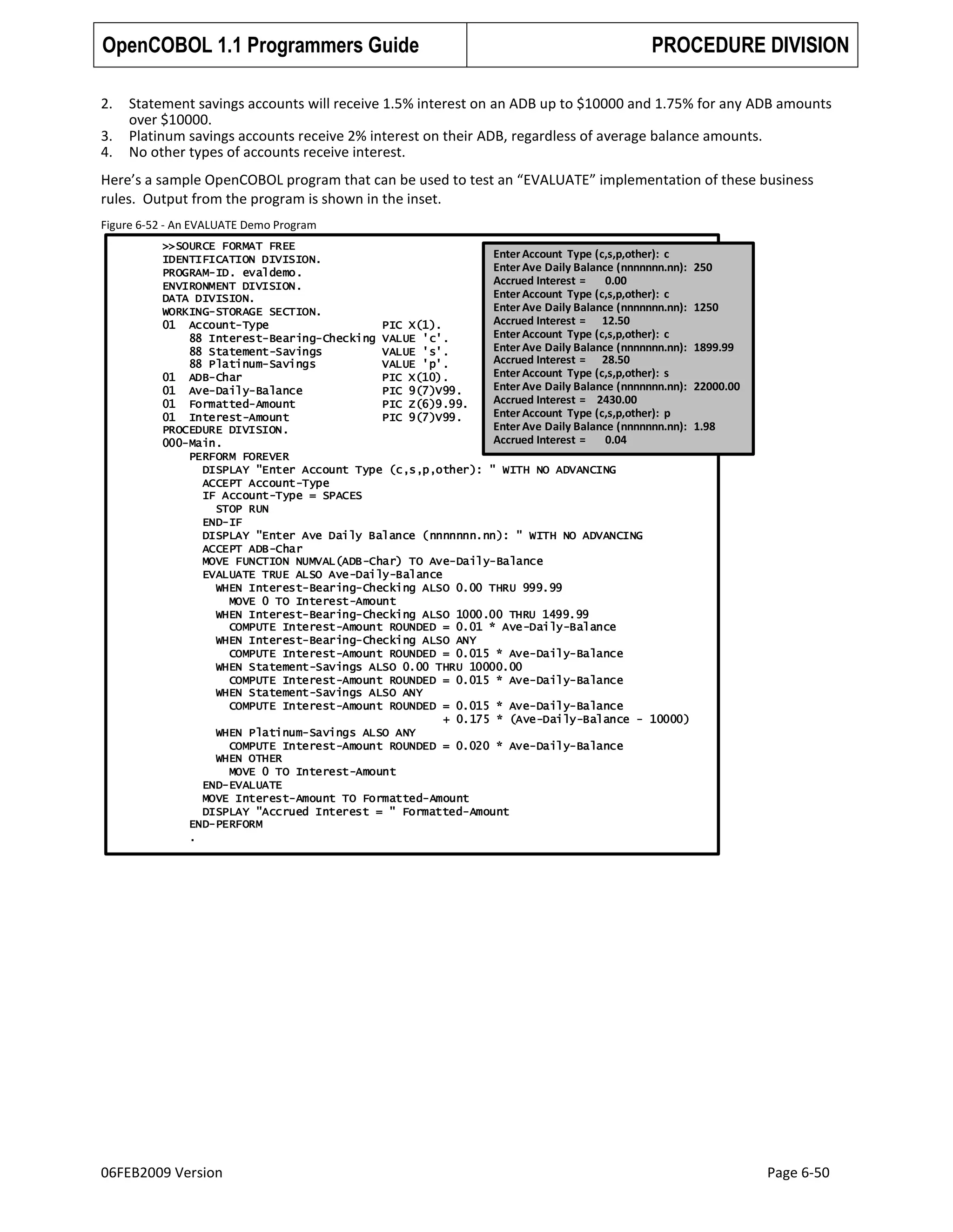 OpenCOBOL 1.1 Programmers Guide
2.
3.
4.

PROCEDURE DIVISION

Statement savings accounts will receive 1.5% interest on an ADB up to $10000 and 1.75% for any ADB amounts
over $10000.
Platinum savings accounts receive 2% interest on their ADB, regardless of average balance amounts.
No other types of accounts receive interest.

Here’s a sample OpenCOBOL program that can be used to test an “EVALUATE” implementation of these business
rules. Output from the program is shown in the inset.
Figure 6-52 - An EVALUATE Demo Program
>>SOURCE FORMAT FREE
Enter Account Type (c,s,p,other): c
IDENTIFICATION DIVISION.
Enter Ave Daily Balance (nnnnnnn.nn):
PROGRAM-ID. evaldemo.
Accrued Interest =
0.00
ENVIRONMENT DIVISION.
Enter Account Type (c,s,p,other): c
DATA DIVISION.
Enter Ave Daily Balance (nnnnnnn.nn):
WORKING-STORAGE SECTION.
Accrued Interest = 12.50
01 Account-Type
PIC X(1).
Enter Account Type (c,s,p,other): c
88 Interest-Bearing-Checking VALUE 'c'.
Enter Ave Daily Balance (nnnnnnn.nn):
88 Statement-Savings
VALUE 's'.
Accrued Interest = 28.50
88 Platinum-Savings
VALUE 'p'.
Enter Account Type (c,s,p,other): s
01 ADB-Char
PIC X(10).
Enter Ave Daily Balance (nnnnnnn.nn):
01 Ave-Daily-Balance
PIC 9(7)V99.
Accrued Interest = 2430.00
01 Formatted-Amount
PIC Z(6)9.99.
Enter Account Type (c,s,p,other): p
01 Interest-Amount
PIC 9(7)V99.
Enter Ave Daily Balance (nnnnnnn.nn):
PROCEDURE DIVISION.
Accrued Interest =
0.04
000-Main.
PERFORM FOREVER
DISPLAY "Enter Account Type (c,s,p,other): " WITH NO ADVANCING
ACCEPT Account-Type
IF Account-Type = SPACES
STOP RUN
END-IF
DISPLAY "Enter Ave Daily Balance (nnnnnnn.nn): " WITH NO ADVANCING
ACCEPT ADB-Char
MOVE FUNCTION NUMVAL(ADB-Char) TO Ave-Daily-Balance
EVALUATE TRUE ALSO Ave-Daily-Balance
WHEN Interest-Bearing-Checking ALSO 0.00 THRU 999.99
MOVE 0 TO Interest-Amount
WHEN Interest-Bearing-Checking ALSO 1000.00 THRU 1499.99
COMPUTE Interest-Amount ROUNDED = 0.01 * Ave-Daily-Balance
WHEN Interest-Bearing-Checking ALSO ANY
COMPUTE Interest-Amount ROUNDED = 0.015 * Ave-Daily-Balance
WHEN Statement-Savings ALSO 0.00 THRU 10000.00
COMPUTE Interest-Amount ROUNDED = 0.015 * Ave-Daily-Balance
WHEN Statement-Savings ALSO ANY
COMPUTE Interest-Amount ROUNDED = 0.015 * Ave-Daily-Balance
+ 0.175 * (Ave-Daily-Balance - 10000)
WHEN Platinum-Savings ALSO ANY
COMPUTE Interest-Amount ROUNDED = 0.020 * Ave-Daily-Balance
WHEN OTHER
MOVE 0 TO Interest-Amount
END-EVALUATE
MOVE Interest-Amount TO Formatted-Amount
DISPLAY "Accrued Interest = " Formatted-Amount
END-PERFORM
.

06FEB2009 Version

250
1250
1899.99
22000.00
1.98

Page 6-50

 
