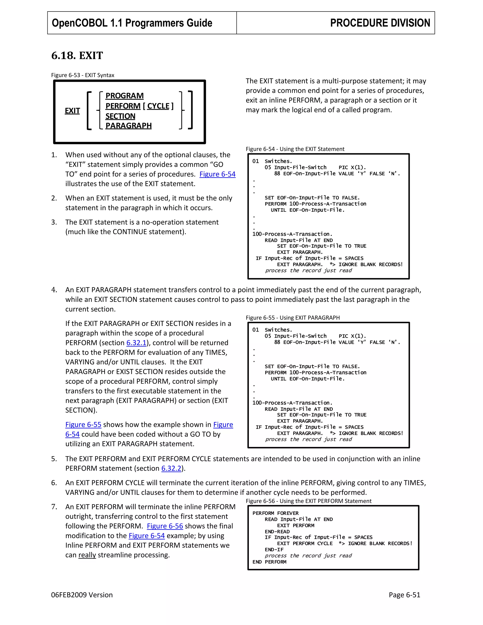 OpenCOBOL 1.1 Programmers Guide

PROCEDURE DIVISION

6.18. EXIT
Figure 6-53 - EXIT Syntax

EXIT

1.

PROGRAM
PERFORM [ CYCLE ]
SECTION
PARAGRAPH

When used without any of the optional clauses, the
“EXIT” statement simply provides a common “GO
TO” end point for a series of procedures. Figure 6-54
illustrates the use of the EXIT statement.

2.

The EXIT statement is a no-operation statement
(much like the CONTINUE statement).

Figure 6-54 - Using the EXIT Statement
01

Switches.
05 Input-File-Switch
PIC X(1).
88 EOF-On-Input-File VALUE „Y‟ FALSE „N‟.

.
.
.

When an EXIT statement is used, it must be the only
statement in the paragraph in which it occurs.

3.

The EXIT statement is a multi-purpose statement; it may
provide a common end point for a series of procedures,
exit an inline PERFORM, a paragraph or a section or it
may mark the logical end of a called program.

SET EOF-On-Input-File TO FALSE.
PERFORM 100-Process-A-Transaction
UNTIL EOF-On-Input-File.
.
.
.
100-Process-A-Transaction.
READ Input-File AT END
SET EOF-On-Input-File TO TRUE
EXIT PARAGRAPH.
IF Input-Rec of Input-File = SPACES
EXIT PARAGRAPH. *> IGNORE BLANK RECORDS!

process the record just read

4.

An EXIT PARAGRAPH statement transfers control to a point immediately past the end of the current paragraph,
while an EXIT SECTION statement causes control to pass to point immediately past the last paragraph in the
current section.
If the EXIT PARAGRAPH or EXIT SECTION resides in a
paragraph within the scope of a procedural
PERFORM (section 6.32.1), control will be returned
back to the PERFORM for evaluation of any TIMES,
VARYING and/or UNTIL clauses. It the EXIT
PARAGRAPH or EXIST SECTION resides outside the
scope of a procedural PERFORM, control simply
transfers to the first executable statement in the
next paragraph (EXIT PARAGRAPH) or section (EXIT
SECTION).
Figure 6-55 shows how the example shown in Figure
6-54 could have been coded without a GO TO by
utilizing an EXIT PARAGRAPH statement.

Figure 6-55 - Using EXIT PARAGRAPH
01

Switches.
05 Input-File-Switch
PIC X(1).
88 EOF-On-Input-File VALUE „Y‟ FALSE „N‟.

.
.
.
SET EOF-On-Input-File TO FALSE.
PERFORM 100-Process-A-Transaction
UNTIL EOF-On-Input-File.
.
.
.
100-Process-A-Transaction.
READ Input-File AT END
SET EOF-On-Input-File TO TRUE
EXIT PARAGRAPH.
IF Input-Rec of Input-File = SPACES
EXIT PARAGRAPH. *> IGNORE BLANK RECORDS!

process the record just read

5.

The EXIT PERFORM and EXIT PERFORM CYCLE statements are intended to be used in conjunction with an inline
PERFORM statement (section 6.32.2).

6.

An EXIT PERFORM CYCLE will terminate the current iteration of the inline PERFORM, giving control to any TIMES,
VARYING and/or UNTIL clauses for them to determine if another cycle needs to be performed.

7.

An EXIT PERFORM will terminate the inline PERFORM
outright, transferring control to the first statement
following the PERFORM. Figure 6-56 shows the final
modification to the Figure 6-54 example; by using
Inline PERFORM and EXIT PERFORM statements we
can really streamline processing.

Figure 6-56 - Using the EXIT PERFORM Statement
PERFORM FOREVER
READ Input-File AT END
EXIT PERFORM
END-READ
IF Input-Rec of Input-File = SPACES
EXIT PERFORM CYCLE *> IGNORE BLANK RECORDS!
END-IF

process the record just read
END PERFORM

06FEB2009 Version

Page 6-51

 