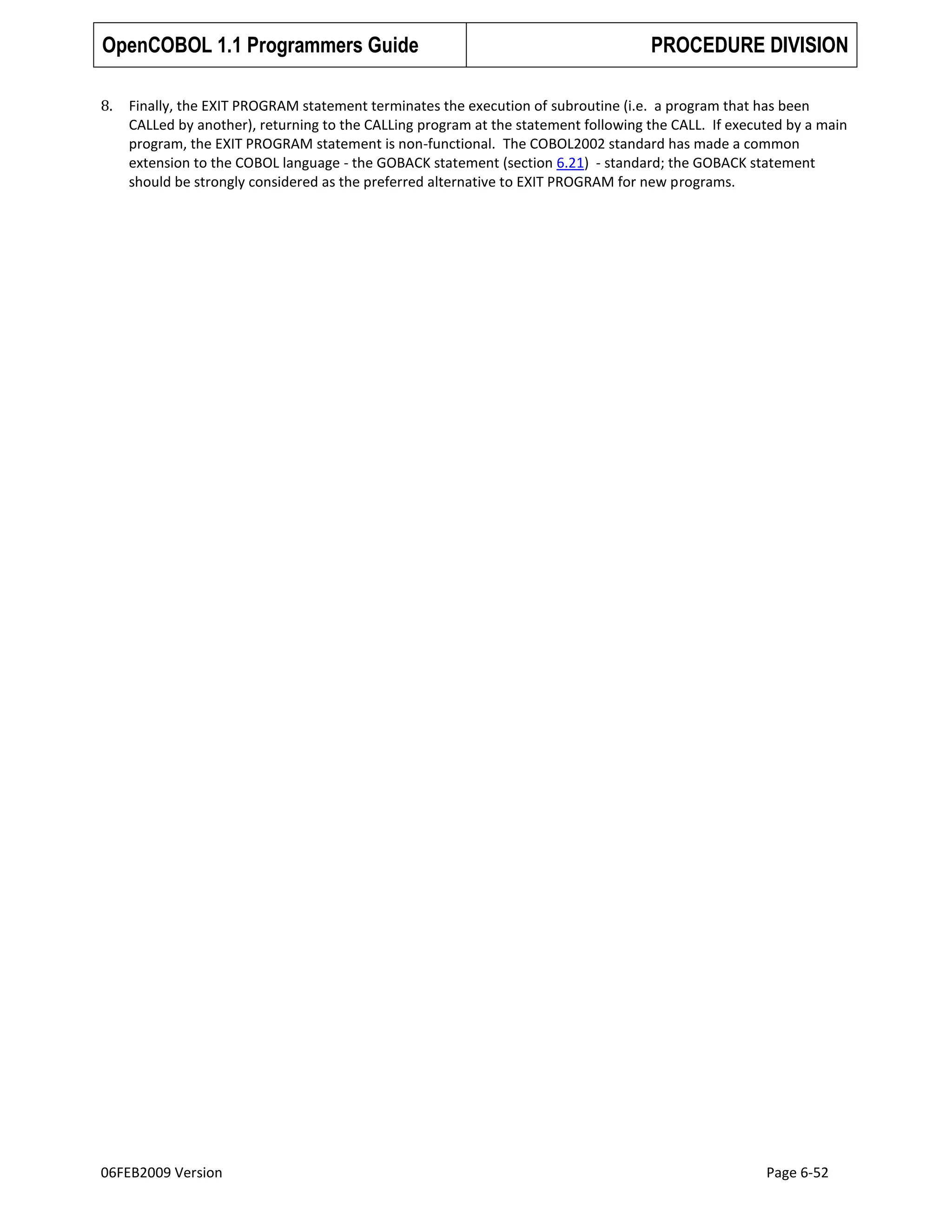 OpenCOBOL 1.1 Programmers Guide
8.

PROCEDURE DIVISION

Finally, the EXIT PROGRAM statement terminates the execution of subroutine (i.e. a program that has been
CALLed by another), returning to the CALLing program at the statement following the CALL. If executed by a main
program, the EXIT PROGRAM statement is non-functional. The COBOL2002 standard has made a common
extension to the COBOL language - the GOBACK statement (section 6.21) - standard; the GOBACK statement
should be strongly considered as the preferred alternative to EXIT PROGRAM for new programs.

06FEB2009 Version

Page 6-52

 