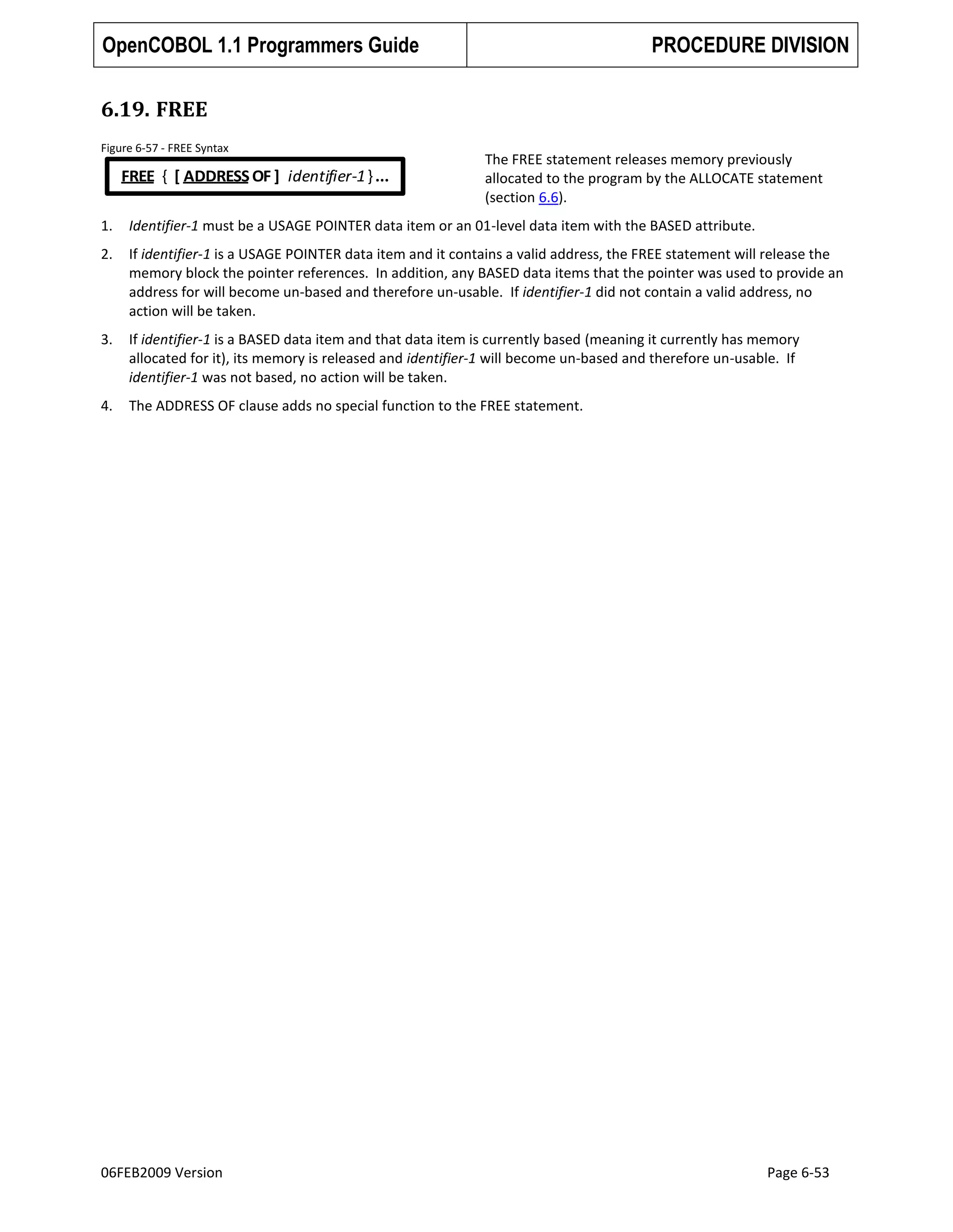 OpenCOBOL 1.1 Programmers Guide

PROCEDURE DIVISION

6.19. FREE
Figure 6-57 - FREE Syntax

FREE { [ ADDRESS OF ] identifier-1 } ...

The FREE statement releases memory previously
allocated to the program by the ALLOCATE statement
(section 6.6).

1.

Identifier-1 must be a USAGE POINTER data item or an 01-level data item with the BASED attribute.

2.

If identifier-1 is a USAGE POINTER data item and it contains a valid address, the FREE statement will release the
memory block the pointer references. In addition, any BASED data items that the pointer was used to provide an
address for will become un-based and therefore un-usable. If identifier-1 did not contain a valid address, no
action will be taken.

3.

If identifier-1 is a BASED data item and that data item is currently based (meaning it currently has memory
allocated for it), its memory is released and identifier-1 will become un-based and therefore un-usable. If
identifier-1 was not based, no action will be taken.

4.

The ADDRESS OF clause adds no special function to the FREE statement.

06FEB2009 Version

Page 6-53

 