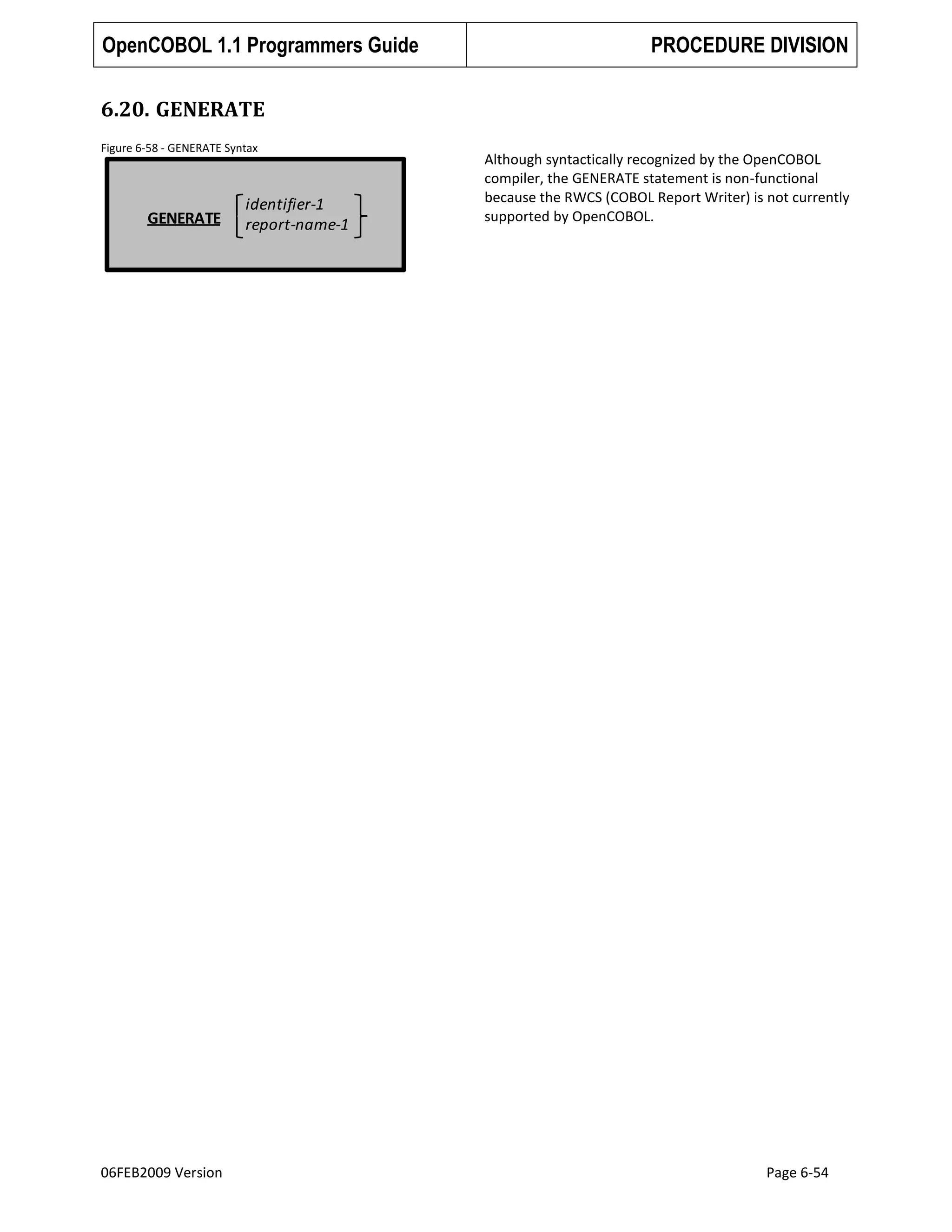 OpenCOBOL 1.1 Programmers Guide

PROCEDURE DIVISION

6.20. GENERATE
Figure 6-58 - GENERATE Syntax

GENERATE

06FEB2009 Version

identifier-1
report-name-1

Although syntactically recognized by the OpenCOBOL
compiler, the GENERATE statement is non-functional
because the RWCS (COBOL Report Writer) is not currently
supported by OpenCOBOL.

Page 6-54

 