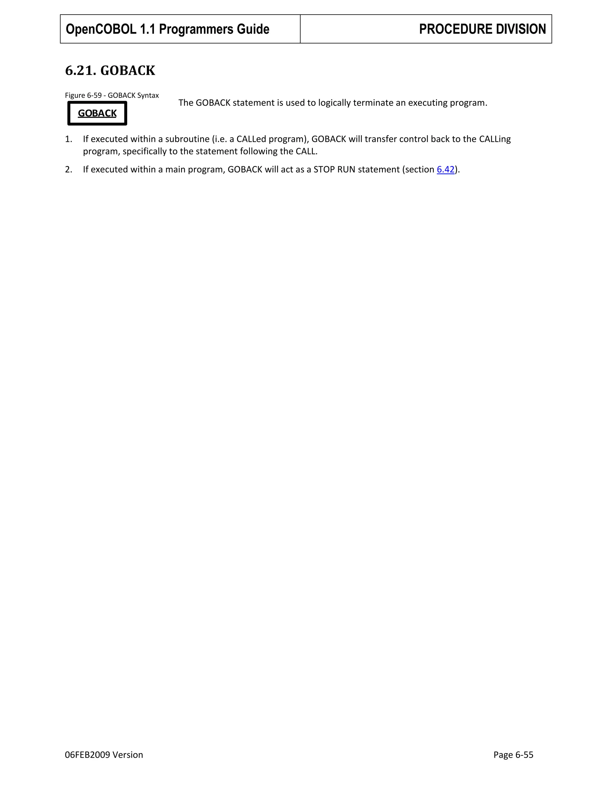 OpenCOBOL 1.1 Programmers Guide

PROCEDURE DIVISION

6.21. GOBACK
Figure 6-59 - GOBACK Syntax

The GOBACK statement is used to logically terminate an executing program.

GOBACK
1.

If executed within a subroutine (i.e. a CALLed program), GOBACK will transfer control back to the CALLing
program, specifically to the statement following the CALL.

2.

If executed within a main program, GOBACK will act as a STOP RUN statement (section 6.42).

06FEB2009 Version

Page 6-55

 