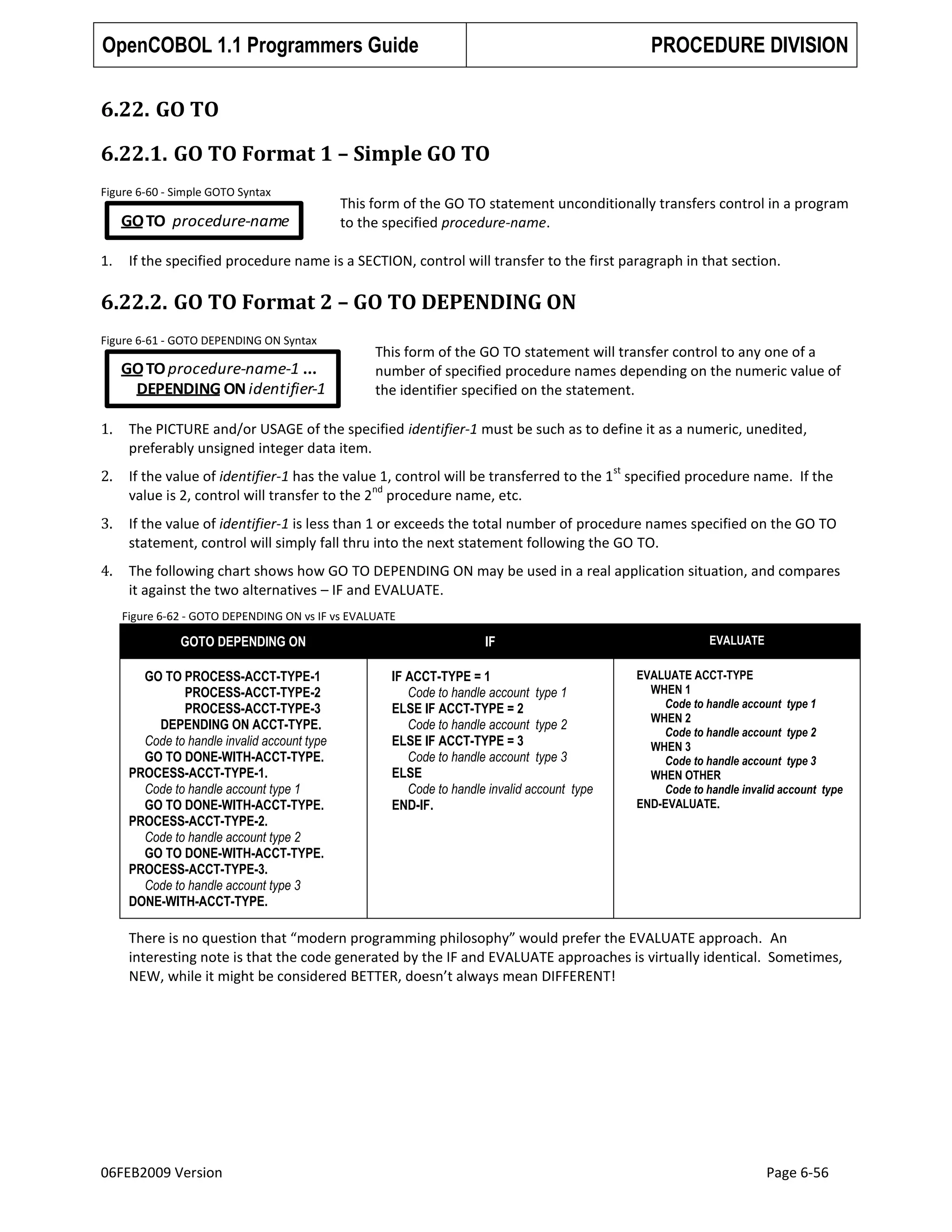 OpenCOBOL 1.1 Programmers Guide

PROCEDURE DIVISION

6.22. GO TO
6.22.1. GO TO Format 1 – Simple GO TO
Figure 6-60 - Simple GOTO Syntax

GO TO procedure-name
1.

This form of the GO TO statement unconditionally transfers control in a program
to the specified procedure-name.

If the specified procedure name is a SECTION, control will transfer to the first paragraph in that section.

6.22.2. GO TO Format 2 – GO TO DEPENDING ON
Figure 6-61 - GOTO DEPENDING ON Syntax

GO TO procedure-name-1 ...
DEPENDING ON identifier-1

This form of the GO TO statement will transfer control to any one of a
number of specified procedure names depending on the numeric value of
the identifier specified on the statement.

1.

The PICTURE and/or USAGE of the specified identifier-1 must be such as to define it as a numeric, unedited,
preferably unsigned integer data item.

2.

If the value of identifier-1 has the value 1, control will be transferred to the 1 specified procedure name. If the
nd
value is 2, control will transfer to the 2 procedure name, etc.

3.

If the value of identifier-1 is less than 1 or exceeds the total number of procedure names specified on the GO TO
statement, control will simply fall thru into the next statement following the GO TO.

4.

The following chart shows how GO TO DEPENDING ON may be used in a real application situation, and compares
it against the two alternatives – IF and EVALUATE.

st

Figure 6-62 - GOTO DEPENDING ON vs IF vs EVALUATE

GOTO DEPENDING ON
GO TO PROCESS-ACCT-TYPE-1
PROCESS-ACCT-TYPE-2
PROCESS-ACCT-TYPE-3
DEPENDING ON ACCT-TYPE.
Code to handle invalid account type
GO TO DONE-WITH-ACCT-TYPE.
PROCESS-ACCT-TYPE-1.
Code to handle account type 1
GO TO DONE-WITH-ACCT-TYPE.
PROCESS-ACCT-TYPE-2.
Code to handle account type 2
GO TO DONE-WITH-ACCT-TYPE.
PROCESS-ACCT-TYPE-3.
Code to handle account type 3
DONE-WITH-ACCT-TYPE.

IF

EVALUATE

IF ACCT-TYPE = 1
Code to handle account type 1
ELSE IF ACCT-TYPE = 2
Code to handle account type 2
ELSE IF ACCT-TYPE = 3
Code to handle account type 3
ELSE
Code to handle invalid account type
END-IF.

EVALUATE ACCT-TYPE
WHEN 1
Code to handle account type 1
WHEN 2
Code to handle account type 2
WHEN 3
Code to handle account type 3
WHEN OTHER
Code to handle invalid account type
END-EVALUATE.

There is no question that “modern programming philosophy” would prefer the EVALUATE approach. An
interesting note is that the code generated by the IF and EVALUATE approaches is virtually identical. Sometimes,
NEW, while it might be considered BETTER, doesn’t always mean DIFFERENT!

06FEB2009 Version

Page 6-56

 